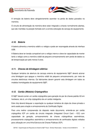 A remoção da bateria deve obrigatoriamente acarretar na perda de dados gravados na
memória.

O circuito de alimentação da memória deve estar integrado a chaves normalmente abertas,
que são mantidas na posição fechada com a correta colocação da carcaça do equipamento.




4.10. Bateria

A bateria alimenta a memória volátil e o relógio e pode ser recarregada através da interface
USB.

A Bateria deve ter tensão compatível com o relógio interno e deve ter capacidade de manter
tanto o relógio como a memória volátil de pequeno armazenamento sem perda de dados ou
de temporização por pelo menos 5 anos.




4.11. Chaves de blindagem elétrica

Qualquer tentativa de abertura da carcaça externa do equipamento S@T deverá acionar
uma blindagem que apague a memória volátil de pequeno armazenamento, por meio de
circuitos eletrônicos internos. Os fabricantes devem garantir esta blindagem em todos os
modelos homologados do equipamento S@T.




4.12. Cartão (Módulo) Criptográfico

O S@T deverá conter um cartão criptográfico para geração do par de chaves padrão A3 em
hardware, isto é, um chip criptográfico de um cartão inteligente.

Este chip deverá bloquear a exportação ou qualquer tentativa de cópia da chave privada e
será usado para criação e armazenamento do Certificado Digital.

Para uma melhor compreensão do disposto neste documento, entende-se por cartão
criptográfico ICP um cartão de circuito integrado (Integrated Circuit Card – ICC) com
capacidade       de    geração,       armazenamento           de     chaves      criptográficas       assimétricas,
processamento criptográfico assimétrico e armazenamento de certificados digitais voltados
para utilização em uma Infra-Estrutura de Chaves Públicas (ICP).

  SEFAZ - Especificação de Requisitos do Sistema S@T Fiscal - Direitos Reservados - Versão 2.9 de 03/08/2010     51
 