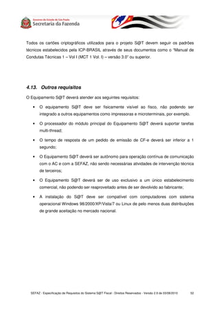 Todos os cartões criptográficos utilizados para o projeto S@T devem seguir os padrões
técnicos estabelecidos pela ICP-BRASIL através de seus documentos como o “Manual de
Condutas Técnicas 1 – Vol I (MCT 1 Vol. I) – versão 3.0” ou superior.




4.13. Outros requisitos

O Equipamento S@T deverá atender aos seguintes requisitos:

   •    O equipamento S@T deve ser fisicamente visível ao fisco, não podendo ser
        integrado a outros equipamentos como impressoras e microterminais, por exemplo.

   •    O processador do módulo principal do Equipamento S@T deverá suportar tarefas
        multi-thread;

   •    O tempo de resposta de um pedido de emissão de CF-e deverá ser inferior a 1
        segundo;

   •    O Equipamento S@T deverá ser autônomo para operação contínua de comunicação
        com o AC e com a SEFAZ, não sendo necessárias atividades de intervenção técnica
        de terceiros;

   •    O Equipamento S@T deverá ser de uso exclusivo a um único estabelecimento
        comercial, não podendo ser reaproveitado antes de ser devolvido ao fabricante;

   •    A instalação do S@T deve ser compatível com computadores com sistema
        operacional Windows 98/2000/XP/Vista/7 ou Linux de pelo menos duas distribuições
        de grande aceitação no mercado nacional.




  SEFAZ - Especificação de Requisitos do Sistema S@T Fiscal - Direitos Reservados - Versão 2.9 de 03/08/2010   52
 