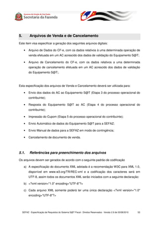 5.          Arquivos de Venda e de Cancelamento
Este item visa especificar a geração dos seguintes arquivos digitais:

      •    Arquivo de Dados do CF-e, com os dados relativos à uma determinada operação de
           venda efetuada em um AC acrescido dos dados de validação do Equipamento S@T;

      •    Arquivo de Cancelamento do CF-e, com os dados relativos a uma determinada
           operação de cancelamento efetuada em um AC acrescido dos dados de validação
           do Equipamento S@T;.



Esta especificação dos arquivos de Venda e Cancelamento deverá ser utilizada para:

      •    Envio dos dados do AC ao Equipamento S@T (Etapa 3 do processo operacional do
           contribuinte);

      •    Resposta do Equipamento S@T ao AC (Etapa 4 do processo operacional do
           contribuinte);

      •    Impressão do Cupom (Etapa 5 do processo operacional do contribuinte);

      •    Envio Automático de dados do Equipamento S@T para a SEFAZ;

      •    Envio Manual de dados para a SEFAZ em modo de contingência;

      •    Cancelamento de documento de venda.




5.1.        Referências para preenchimento dos arquivos

Os arquivos devem ser gerados de acordo com o seguinte padrão de codificação

      a) A especificação do documento XML adotada é a recomendação W3C para XML 1.0,
           disponível em www.w3.org/TR/REC-xml e a codificação dos caracteres será em
           UTF-8, assim todos os documentos XML serão iniciados com a seguinte declaração:

      b) <?xml version="1.0" encoding="UTF-8"?>

      c) Cada arquivo XML somente poderá ter uma única declaração <?xml version="1.0"
           encoding="UTF-8"?>




     SEFAZ - Especificação de Requisitos do Sistema S@T Fiscal - Direitos Reservados - Versão 2.9 de 03/08/2010   53
 
