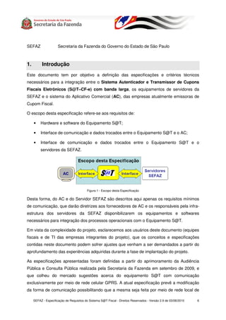 SEFAZ                 Secretaria da Fazenda do Governo do Estado de São Paulo



1.         Introdução
Este documento tem por objetivo a definição das especificações e critérios técnicos
necessários para a integração entre o Sistema Autenticador e Transmissor de Cupons
Fiscais Eletrônicos (S@T–CF-e) com banda larga, os equipamentos de servidores da
SEFAZ e o sistema do Aplicativo Comercial (AC), das empresas atualmente emissoras de
Cupom Fiscal.

O escopo desta especificação refere-se aos requisitos de:

     •    Hardware e software do Equipamento S@T;

     •    Interface de comunicação e dados trocados entre o Equipamento S@T e o AC;

     •    Interface de comunicação e dados trocados entre o Equipamento S@T e o
          servidores da SEFAZ.




                                          Figura 1 - Escopo desta Especificação

Desta forma, do AC e do Servidor SEFAZ são descritos aqui apenas os requisitos mínimos
de comunicação, que darão diretrizes aos fornecedores de AC e os responsáveis pela infra-
estrutura dos servidores da SEFAZ disponibilizarem os equipamentos e softwares
necessários para integração dos processos operacionais com o Equipamento S@T.

Em vista da complexidade do projeto, esclarecemos aos usuários deste documento (equipes
fiscais e de TI das empresas integrantes do projeto), que os conceitos e especificações
contidas neste documento podem sofrer ajustes que venham a ser demandados a partir do
aprofundamento das experiências adquiridas durante a fase de implantação do projeto.

As especificações apresentadas foram definidas a partir do aprimoramento da Audiência
Pública e Consulta Pública realizada pela Secretaria da Fazenda em setembro de 2009, e
que colheu do mercado sugestões acerca do equipamento S@T com comunicação
exclusivamente por meio de rede celular GPRS. A atual especificação prevê a modificação
da forma de comunicação possibilitando que a mesma seja feita por meio de rede local de

     SEFAZ - Especificação de Requisitos do Sistema S@T Fiscal - Direitos Reservados - Versão 2.9 de 03/08/2010   6
 