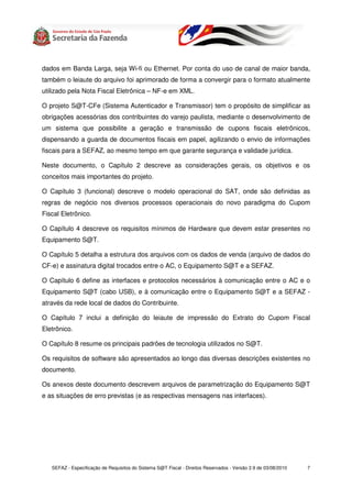 dados em Banda Larga, seja Wi-fi ou Ethernet. Por conta do uso de canal de maior banda,
também o leiaute do arquivo foi aprimorado de forma a convergir para o formato atualmente
utilizado pela Nota Fiscal Eletrônica – NF-e em XML.

O projeto S@T-CFe (Sistema Autenticador e Transmissor) tem o propósito de simplificar as
obrigações acessórias dos contribuintes do varejo paulista, mediante o desenvolvimento de
um sistema que possibilite a geração e transmissão de cupons fiscais eletrônicos,
dispensando a guarda de documentos fiscais em papel, agilizando o envio de informações
fiscais para a SEFAZ, ao mesmo tempo em que garante segurança e validade jurídica.

Neste documento, o Capítulo 2 descreve as considerações gerais, os objetivos e os
conceitos mais importantes do projeto.

O Capítulo 3 (funcional) descreve o modelo operacional do SAT, onde são definidas as
regras de negócio nos diversos processos operacionais do novo paradigma do Cupom
Fiscal Eletrônico.

O Capítulo 4 descreve os requisitos mínimos de Hardware que devem estar presentes no
Equipamento S@T.

O Capítulo 5 detalha a estrutura dos arquivos com os dados de venda (arquivo de dados do
CF-e) e assinatura digital trocados entre o AC, o Equipamento S@T e a SEFAZ.

O Capítulo 6 define as interfaces e protocolos necessários à comunicação entre o AC e o
Equipamento S@T (cabo USB), e à comunicação entre o Equipamento S@T e a SEFAZ -
através da rede local de dados do Contribuinte.

O Capítulo 7 inclui a definição do leiaute de impressão do Extrato do Cupom Fiscal
Eletrônico.

O Capítulo 8 resume os principais padrões de tecnologia utilizados no S@T.

Os requisitos de software são apresentados ao longo das diversas descrições existentes no
documento.

Os anexos deste documento descrevem arquivos de parametrização do Equipamento S@T
e as situações de erro previstas (e as respectivas mensagens nas interfaces).




   SEFAZ - Especificação de Requisitos do Sistema S@T Fiscal - Direitos Reservados - Versão 2.9 de 03/08/2010   7
 