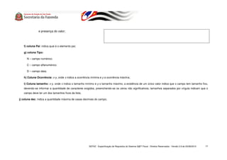 e presença do valor;




   f) coluna Pai: indica qual é o elemento pai;

   g) coluna Tipo:

      N – campo numérico;

      C – campo alfanumérico;

      D – campo data;

   h) Coluna Ocorrência: x-y, onde x indica a ocorrência mínima e y a ocorrência máxima;

   i) Coluna tamanho: x-y, onde x indica o tamanho mínimo e y o tamanho máximo; a existência de um único valor indica que o campo tem tamanho fixo,
   devendo-se informar a quantidade de caracteres exigidos, preenchendo-se os zeros não significativos; tamanhos separados por vírgula indicam que o
   campo deve ter um dos tamanhos fixos da lista;

j) coluna dec: indica a quantidade máxima de casas decimais do campo;




                                                       SEFAZ - Especificação de Requisitos do Sistema S@T Fiscal - Direitos Reservados - Versão 2.9 de 03/08/2010   77
 