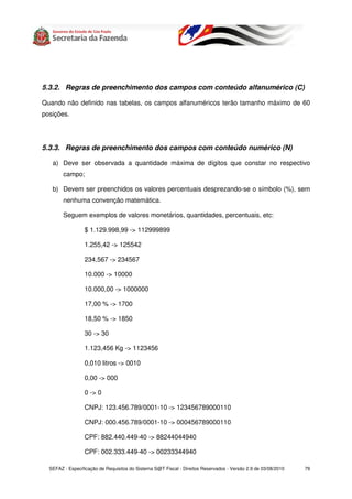 5.3.2. Regras de preenchimento dos campos com conteúdo alfanumérico (C)

Quando não definido nas tabelas, os campos alfanuméricos terão tamanho máximo de 60
posições.




5.3.3. Regras de preenchimento dos campos com conteúdo numérico (N)

   a) Deve ser observada a quantidade máxima de dígitos que constar no respectivo
        campo;

   b) Devem ser preenchidos os valores percentuais desprezando-se o símbolo (%), sem
        nenhuma convenção matemática.

        Seguem exemplos de valores monetários, quantidades, percentuais, etc:

                 $ 1.129.998,99 -> 112999899

                 1.255,42 -> 125542

                 234,567 -> 234567

                 10.000 -> 10000

                 10.000,00 -> 1000000

                 17,00 % -> 1700

                 18,50 % -> 1850

                 30 -> 30

                 1.123,456 Kg -> 1123456

                 0,010 litros -> 0010

                 0,00 -> 000

                 0 -> 0

                 CNPJ: 123.456.789/0001-10 -> 123456789000110

                 CNPJ: 000.456.789/0001-10 -> 000456789000110

                 CPF: 882.440.449-40 -> 88244044940

                 CPF: 002.333.449-40 -> 00233344940

  SEFAZ - Especificação de Requisitos do Sistema S@T Fiscal - Direitos Reservados - Versão 2.9 de 03/08/2010   79
 