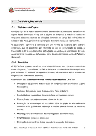 2.         Considerações Iniciais

2.1.       Objetivos do Projeto

O Projeto S@T-CF-e visa ao desenvolvimento de um sistema autenticador e transmissor de
cupons fiscais eletrônicos (CF-e) com o objetivo de simplificar e reduzir os custos de
obrigações acessórias relativas às operações comerciais do varejo dos contribuintes do
Estado de São Paulo, garantindo a segurança do documento fiscal para o consumidor.

O equipamento S@T-CFe é composto por um módulo de hardware com software
embarcado, que irá possibilitar, por intermédio do uso de comunicação de dados, a
transmissão de CF-e periodicamente à SEFAZ após sua validação e autenticação, devendo
operar de forma integrada aos Softwares de frente de caixa conhecidos como AC (Aplicativo
Comercial).

2.1.1. Benefícios

O S@T-CFe se propõe a beneficiar todos os envolvidos em uma operação comercial no
varejo: Empresas, Consumidores, SEFAZ e Sociedade, contribuindo de forma significativa
para a melhoria do ambiente de negócios e aumento da arrecadação sem o aumento de
carga tributária no Estado de São Paulo.

Os benefícios para os estabelecimentos comerciais (emissores de CF-e) são:

     •    Utilização de equipamento de baixo custo em comparação com o Emissor de Cupom
          Fiscal (ECF);

     •    Facilidade de instalação e uso do equipamento (“plug and play”);

     •    Possibilidade de impressão do documento fiscal em impressora comum;

     •    Eliminação dos custos decorrentes de interventor técnico;

     •    Eliminação de armazenagem do documento fiscal em papel no estabelecimento
          comercial e sua guarda com segurança e validade jurídica na base de dados da
          SEFAZ;

     •    Maior segurança e confiabilidade das informações do documento fiscal;

     •    Simplificação de obrigações acessórias;

     •    Diminuição da concorrência desleal baseada na sonegação de impostos.


     SEFAZ - Especificação de Requisitos do Sistema S@T Fiscal - Direitos Reservados - Versão 2.9 de 03/08/2010   8
 