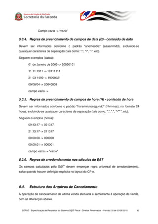 Campo vazio -> “vazio”

5.3.4. Regras de preenchimento de campos de data (D) - conteúdo de data

Devem ser informados conforme o padrão "anomesdia" (aaaammdd), excluindo-se
quaisquer caracteres de separação (tais como: ".", "/", "-", etc).

Seguem exemplos (datas):

        01 de Janeiro de 2005 -> 20050101

        11.11.1911 -> 19111111

        21-03-1999 -> 19990321

        09/08/04 -> 20040809

        campo vazio ->

5.3.5. Regras de preenchimento de campos de hora (H) - conteúdo de hora

Devem ser informados conforme o padrão "horaminutosegundo" (hhmmss), no formato 24
horas, excluindo-se quaisquer caracteres de separação (tais como: ".", ":", "-"" ", etc).

Seguem exemplos (horas):

        09:13:17 -> 091317

        21:13:17 -> 211317

        00:00:00 -> 000000

        00:00:01 -> 000001

        campo vazio -> “vazio”

5.3.6. Regras de arredondamento nos cálculos do SAT

Os campos calculados pelo S@T devem empregar regra universal de arredondamento,
salvo quando houver definição explicita no layout do CF-e.




5.4.     Estrutura dos Arquivos de Cancelamento

A operação de cancelamento da última venda efetuada é semelhante à operação de venda,
com as diferenças abaixo.


  SEFAZ - Especificação de Requisitos do Sistema S@T Fiscal - Direitos Reservados - Versão 2.9 de 03/08/2010   80
 