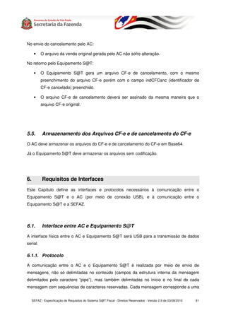No envio do cancelamento pelo AC:

      •    O arquivo da venda original gerada pelo AC não sofre alteração.

No retorno pelo Equipamento S@T:

      •    O Equipamento S@T gera um arquivo CF-e de cancelamento, com o mesmo
           preenchimento do arquivo CF-e porém com o campo indCFCanc (identificador de
           CF-e cancelado) preenchido.

      •    O arquivo CF-e de cancelamento deverá ser assinado da mesma maneira que o
           arquivo CF-e original.




5.5.        Armazenamento dos Arquivos CF-e e de cancelamento do CF-e

O AC deve armazenar os arquivos do CF-e e de cancelamento do CF-e em Base64.

Já o Equipamento S@T deve armazenar os arquivos sem codificação.




6.          Requisitos de Interfaces
Este Capítulo define as interfaces e protocolos necessários à comunicação entre o
Equipamento S@T e o AC (por meio de conexão USB), e à comunicação entre o
Equipamento S@T e a SEFAZ.




6.1.        Interface entre AC e Equipamento S@T

A interface física entre o AC e Equipamento S@T será USB para a transmissão de dados
serial.

6.1.1. Protocolo

A comunicação entre o AC e o Equipamento S@T é realizada por meio de envio de
mensagens, não só delimitadas no conteúdo (campos da estrutura interna da mensagem
delimitados pelo caractere “pipe”), mas também delimitadas no início e no final de cada
mensagem com sequências de caracteres reservadas. Cada mensagem corresponde a uma


     SEFAZ - Especificação de Requisitos do Sistema S@T Fiscal - Direitos Reservados - Versão 2.9 de 03/08/2010   81
 