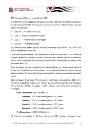 TAG do arquivo XML a ser construído pelo SAT.

O protocolo de comunicação das mensagens, bem como do início e final da transmissão de
um conjunto padronizado de mensagens (como um arquivo), é definido pelas seguintes
sequências especiais:

•    <ESC.00> – Inicio de comunicação

•    <ESC.I> – Inicio transmissão mensagem,

•    <ESC.F> – Fim transmissão de mensagem

•    <ESC.99> – Fim de comunicação

No protocolo acima, a Mensagem de início de transmissão é a sequência <ESC.00> e o de
final de transmissão é <ESC.99>.

Cada comunicação referente a uma operação fiscal deve ser identificada por um número de
6 dígitos, denominado número de sessão, criado de forma aleatória pelo AC e inserido no
início e no final da comunicação. O número de sessão será descrito neste documento pelos
caracteres “XXXXXX”.

Cada mensagem da comunicação deve ser identificada por um número sequencial de 4
dígitos, denominado número de mensagem, com a finalidade de verificar linha a linha os
dados recebidos. O número de mensagem será descrito neste documento pelos caracteres
“nnnn”.

Cada Mensagem de conteúdo (linha do arquivo) é delimitada pela sequência <ESC.Innnn>
no início e a sequência <ESC.Fnnnn> no final. Ou seja, a transmissão de uma mensagem
tem o formato <ESC.I> mensagem <ESC.F>. Segue uma transmissão genérica de
mensagem:

          Inicio Transmissão: <ESC.00>XXXXXX

                   Comando : <ESC.Innnn> Mensagem 1 <ESC.Fnnnn>

                   Conteudo : <ESC.Innnn> Mensagem 2 <ESC.Fnnnn>

                   Conteudo : <ESC.Innnn> Mensagem 3 <ESC.Fnnnn>

                   Conteudo : <ESC.Innnn> Mensagem N <ESC.Fnnnn>

          Fim Transmissão: <ESC.99>XXXXXXnnnn

Ao final da comunicação, o AC deve informar ao S@T quantas mensagens foram



    SEFAZ - Especificação de Requisitos do Sistema S@T Fiscal - Direitos Reservados - Versão 2.9 de 03/08/2010   82
 