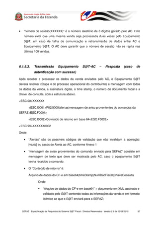 •    “número de sessão(XXXXXX)” é o número aleatório de 6 dígitos gerado pelo AC. Este
     número evita que uma mesma venda seja processada duas vezes pelo Equipamento
     S@T, em caso de falha de comunicação e retransmissão de dados entre AC e
     Equipamento S@T. O AC deve garantir que o número de sessão não se repita nas
     últimas 100 vendas.




6.1.5.3.       Transmissão             Equipamento              S@T-AC           –    Resposta           (caso   de
               autenticação com sucesso)

Após receber e processar os dados da venda enviados pelo AC, o Equipamento S@T
deverá retornar (Etapa 4 do processo operacional do contribuinte) a mensagem com todos
os dados da venda, a assinatura digital, o time stamp, o número do documento fiscal e a
chave de consulta, com a estrutura abaixo.

<ESC.00>XXXXXX

          <ESC.I0001>P02|5000|alertas|mensagem de aviso provenientes do comandos da
SEFAZ<ESC.F0001>

          <ESC.I0002>Conteúdo de retorno em base 64<ESC.F0002>

<ESC.99>XXXXXX0002

Onde:

     •    “Alertas” são os possíveis códigos de validação que não invalidam a operação:
          [vazio] ou casos de Alerta ao AC, conforme Anexo 1

     •    “mensagem de aviso provenientes do comando enviado pela SEFAZ” consiste em
          mensagem de texto que deve ser mostrada pelo AC, caso o equipamento S@T
          tenha recebido o comando.

     •    O “Conteúdo de retorno” é:

          Arquivo de dados do CF-e em base64|timeStamp|NumDocFiscal|ChaveConsulta

                   Onde:

                   •    “Arquivo de dados do CF-e em base64” = documento em XML assinado e
                        validado pelo S@T contendo todas as infomações da venda e em formato
                        idêntico ao que o S@T enviará para a SEFAZ;



    SEFAZ - Especificação de Requisitos do Sistema S@T Fiscal - Direitos Reservados - Versão 2.9 de 03/08/2010   87
 