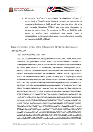 •    Os registros “timeStamp” (data e hora), “NumDocFiscal” (número do
                      cupom fiscal) e “ChaveConsulta” (chave de consulta) são redundantes na
                      resposta do Equipamento S@T ao AC para que este último não tenha
                      que manipular (decodificar BASE64) para obter estas informações na
                      geração do cupom fiscal. Os conteúdos do CF-e em BASE64 serão
                      salvos em arquivos como contingência, para quando houver a
                      necessidade de envio manual seja enviado o mesmo formato de conteúdo
                      do Equipamento S@T à SEFAZ.



Segue um exemplo de envio de retorno do Equipamento S@T para o AC com sucesso:

<ESC.00>XXXXXX

        <ESC.I0001>P02|5000|| <ESC.F0001>

        <ESC.I0002>U0BUfDIwMDkwODI5MjMzNDMxfDE5OTk5OTk5OTkwMDAwMDAwM
        DF8MDkwODI5MjMzNDMxNDIxNzU1OA0KRTE0fDAwMDF8MTExMTExMTExMTEx
        MTF8MjIyMjIyMjIwMDAyMjJ8Q1BGfDMzMzMzMzMzMzMzfDU2MDB8MjcwMHx8fH
        wyOTAwDQpFMTV8MDAxfGV4ZW1wbG9fZGVfY29kaWdvX2ludGVybm9fZG9fZW1
        pdGVudGV8OTc4ODU3NjA4MDYyNnxiYW5hbmEgbmFuaWNhfEtHfDIwMDB8MjUw
        MHx8fDUwMHwwMVQxODAwfFQNCkUxNXwwMDJ8ZXhlbXBsb19kZV9jb2RpZ29fa
        W50ZXJub19kb19lbWl0ZW50ZXw2Nzg0NDc2NzUwNjQyfG1hY2EgdmVyZGV8S0d8
        MjAwMHw1MDAwfDEwMHx8ODAwfDAxVDE4MDB8VA0KRTE1fDAwM3xleGVtcGxv
        X2RlX2NvZGlnb19pbnRlcm5vX2RvX2VtaXRlbnRlfDg0NjQ0Mzk0Mzc0Mzl8bGFyYW
        5qYSBsaW1hfEtHfDEwMDB8NTAwMHx8fDUwMHwwMVQxODAwfFQNCkUxNXww
        MDR8ZXhlbXBsb19kZV9jb2RpZ29faW50ZXJub19kb19lbWl0ZW50ZXw1NjMyMzU4
        NjUyMzQxfGFiYWNhdGV8VU58MTAwMHwxMDAwfHx8MTAwfDAxVDE4MDB8VA0
        KRTE1fDAwNXxleGVtcGxvX2RlX2NvZGlnb19pbnRlcm5vX2RvX2VtaXRlbnRlfDU2M
        zIzNTg2NTIzNDF8dXZhIHZlcmRlfEtHfDUwMDB8NzAwMHw1MDB8fDEwMDB8MDF
        UMTgwMHxUDQpST0R8MDA1DQp8MDF8Z2FTUEFES1JOTndCMVN0dEphZTJ2b
        HIyL3RYK0ZmK1BJbTZrelArY3hKSFFjWEoxdXBJbWZiQTArR1Q5NGl0ZGVoOTJZ
        OG04WGdyU21QaVRwMkVnbmc9PQ0KMDJ8bVYyOStzUExVWDZmeGJFTjdxbXJh
        SG92aWxDVzNtNWhURDlwaUcvMVMzb2VvVDY2QnBUd29DQ3EvaXNZUzlVSkRlT
        04wV2Q1aVJwb0psRE4wRHdtYXM9PQ0KMDN8MTk5OTk5OTk5OTAwMDAwMDA
        wMQ0KMDR8MDkwODI5MjMzNDMxNDIxNzU1OA0KfDAxfENQRnwzMzMzMzMzMz
        MzMw0KMDJ8MTk5OTk5OTk5OTAwMDAwMDAwMQ0KMDN8MDkwODI5MjMzND


  SEFAZ - Especificação de Requisitos do Sistema S@T Fiscal - Direitos Reservados - Versão 2.9 de 03/08/2010   88
 