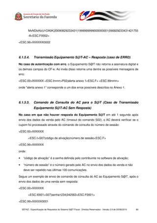MxNDIxNzU1OA0K|20090829233431|1999999999000000001|090829233431421755
          -8<ESC.F0002>

<ESC.99>XXXXXX0002




6.1.5.4.       Transmissão Equipamento S@T-AC – Resposta (caso de ERRO)

No caso de autenticação com erro, o Equipamento S@T não retorna a assinatura digital e
os demais campos do CF-e. Ao invés disso retorna uma dentre as possíveis mensagens de
erro:

<ESC.00>XXXXXX <ESC.Innnn>P02|alerta anexo 1<ESC.F> <ESC.99nnnn>

onde "alerta anexo 1” corresponde a um dos erros possíveis descritos no Anexo 1.




6.1.5.5.       Comando de Consulta do AC para o S@T (Caso de Transmissão
               Equipamento S@T-AC Sem Resposta)

No caso em que não houver resposta do Equipamento S@T em até 1 segundo após
envio dos dados da venda pelo AC (timeout do comando S02), o AC deverá verificar se o
cupom foi processado através do comando de consulta do número de sessão:

<ESC.00>XXXXXX

          <ESC.I>S07|código de ativação|número de sessão<ESC.F>

<ESC.99>XXXXXX

onde:

•    “código de ativação” é a senha definida pelo contribuinte no software de ativação;

•    “número de sessão” é o número gerado pelo AC no envio dos dados da venda e não
     deve ser repetido nas últimas 100 comunicações.

Segue um exemplo de envio de comando de consulta do AC ao Equipamento S@T, após o
envio dos dados de uma venda sem resposta:

<ESC.00>XXXXXX

          <ESC.I0001>S07|senha1234|342563<ESC.F0001>

<ESC.99>XXXXX0001

    SEFAZ - Especificação de Requisitos do Sistema S@T Fiscal - Direitos Reservados - Versão 2.9 de 03/08/2010   89
 