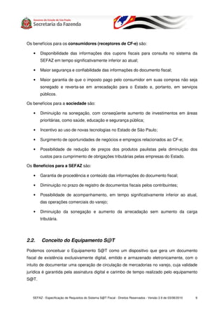Os benefícios para os consumidores (receptores de CF-e) são:

   •    Disponibilidade das informações dos cupons fiscais para consulta no sistema da
        SEFAZ em tempo significativamente inferior ao atual;

   •    Maior segurança e confiabilidade das informações do documento fiscal;

   •    Maior garantia de que o imposto pago pelo consumidor em suas compras não seja
        sonegado e reverta-se em arrecadação para o Estado e, portanto, em serviços
        públicos.

Os benefícios para a sociedade são:

   •    Diminuição na sonegação, com conseqüente aumento de investimentos em áreas
        prioritárias, como saúde, educação e segurança pública;

   •    Incentivo ao uso de novas tecnologias no Estado de São Paulo;

   •    Surgimento de oportunidades de negócios e empregos relacionados ao CF-e;

   •    Possibilidade de redução de preços dos produtos paulistas pela diminuição dos
        custos para cumprimento de obrigações tributárias pelas empresas do Estado.

Os Benefícios para a SEFAZ são:

   •    Garantia de procedência e conteúdo das informações do documento fiscal;

   •    Diminuição no prazo de registro de documentos fiscais pelos contribuintes;

   •    Possibilidade de acompanhamento, em tempo significativamente inferior ao atual,
        das operações comerciais do varejo;

   •    Diminuição da sonegação e aumento da arrecadação sem aumento da carga
        tributária.




2.2.     Conceito do Equipamento S@T

Podemos conceituar o Equipamento S@T como um dispositivo que gera um documento
fiscal de existência exclusivamente digital, emitido e armazenado eletronicamente, com o
intuito de documentar uma operação de circulação de mercadorias no varejo, cuja validade
jurídica é garantida pela assinatura digital e carimbo de tempo realizado pelo equipamento
S@T.



   SEFAZ - Especificação de Requisitos do Sistema S@T Fiscal - Direitos Reservados - Versão 2.9 de 03/08/2010   9
 