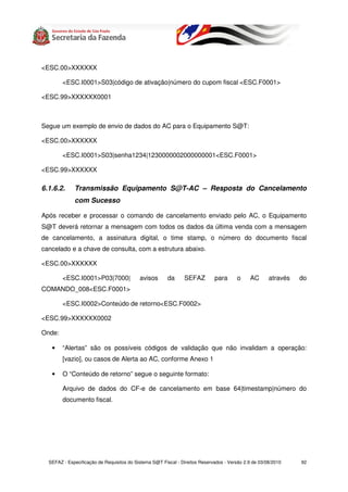 <ESC.00>XXXXXX

        <ESC.I0001>S03|código de ativação|número do cupom fiscal <ESC.F0001>

<ESC.99>XXXXXX0001



Segue um exemplo de envio de dados do AC para o Equipamento S@T:

<ESC.00>XXXXXX

        <ESC.I0001>S03|senha1234|1230000002000000001<ESC.F0001>

<ESC.99>XXXXXX

6.1.6.2.     Transmissão Equipamento S@T-AC – Resposta do Cancelamento
             com Sucesso

Após receber e processar o comando de cancelamento enviado pelo AC, o Equipamento
S@T deverá retornar a mensagem com todos os dados da última venda com a mensagem
de cancelamento, a assinatura digital, o time stamp, o número do documento fiscal
cancelado e a chave de consulta, com a estrutura abaixo.

<ESC.00>XXXXXX

        <ESC.I0001>P03|7000|               avisos       da     SEFAZ         para      o     AC       através   do
COMANDO_008<ESC.F0001>

        <ESC.I0002>Conteúdo de retorno<ESC.F0002>

<ESC.99>XXXXXX0002

Onde:

   •    “Alertas” são os possíveis códigos de validação que não invalidam a operação:
        [vazio], ou casos de Alerta ao AC, conforme Anexo 1

   •    O “Conteúdo de retorno” segue o seguinte formato:

        Arquivo de dados do CF-e de cancelamento em base 64|timestamp|número do
        documento fiscal.




  SEFAZ - Especificação de Requisitos do Sistema S@T Fiscal - Direitos Reservados - Versão 2.9 de 03/08/2010    92
 