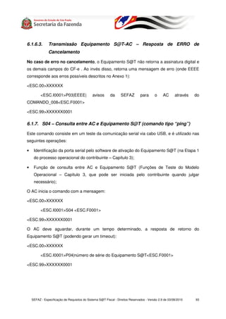 6.1.6.3.       Transmissão Equipamento S@T-AC – Resposta de ERRO de
               Cancelamento

No caso de erro no cancelamento, o Equipamento S@T não retorna a assinatura digital e
os demais campos do CF-e . Ao invés disso, retorna uma mensagem de erro (onde EEEE
corresponde aos erros possíveis descritos no Anexo 1):

<ESC.00>XXXXXX

          <ESC.I0001>P03|EEEE|                avisos       da     SEFAZ         para      o     AC      através   do
COMANDO_008<ESC.F0001>

<ESC.99>XXXXXX0001

6.1.7. S04 – Consulta entre AC e Equipamento S@T (comando tipo “ping”)

Este comando consiste em um teste da comunicação serial via cabo USB, e é utilizado nas
seguintes operações:

•    Identificação da porta serial pelo software de ativação do Equipamento S@T (na Etapa 1
     do processo operacional do contribuinte – Capítulo 3);

•    Função de consulta entre AC e Equipamento S@T (Funções de Teste do Modelo
     Operacional – Capítulo 3, que pode ser iniciada pelo contribuinte quando julgar
     necessário);

O AC inicia o comando com a mensagem:

<ESC.00>XXXXXX

          <ESC.I0001>S04 <ESC.F0001>

<ESC.99>XXXXXX0001

O AC deve aguardar, durante um tempo determinado, a resposta de retorno do
Equipamento S@T (podendo gerar um timeout):

<ESC.00>XXXXXX

          <ESC.I0001>P04|número de série do Equipamento S@T<ESC.F0001>

<ESC.99>XXXXXX0001




    SEFAZ - Especificação de Requisitos do Sistema S@T Fiscal - Direitos Reservados - Versão 2.9 de 03/08/2010    93
 