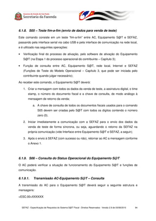 6.1.8. S05 – Teste fim-a-fim (envio de dados para venda de teste)

Este comando consiste em um teste “fim-a-fim” entre AC, Equipamento S@T e SEFAZ,
passando pela interface serial via cabo USB e pela interface de comunicação na rede local,
e é utilizado nas seguintes operações:

•    Verificação final do processo de ativação, pelo software de ativação do Equipamento
     S@T (na Etapa 1 do processo operacional do contribuinte – Capítulo 3);

•    Função de consulta entre AC, Equipamento S@T, rede local, Internet e SEFAZ
     (Funções de Teste do Modelo Operacional – Capítulo 3, que pode ser iniciada pelo
     contribuinte quando julgar necessário);

Ao receber este comando, o Equipamento S@T deverá:

     1. Criar a mensagem com todos os dados da venda de teste, a assinatura digital, o time
          stamp, o número do documento fiscal e a chave de consulta, de modo análogo à
          mensagem de retorno da venda;

               a. A chave de consulta de todos os documentos fiscais usados para o comando
                   S05 devem ser criadas pelo S@T com todos os dígitos contendo o número
                   zero (0).

     2. Iniciar imediatamente a comunicação com a SEFAZ para o envio dos dados da
          venda de teste de forma síncrona, ou seja, aguardando o retorno da SEFAZ na
          própria comunicação (vide Interface entre Equipamento S@T e SEFAZ, a seguir);

     3. Após o envio à SEFAZ (com sucesso ou não), retornar ao AC a mensagem conforme
          o Anexo 1.




6.1.9. S06 – Consulta do Status Operacional do Equipamento S@T

O AC poderá verificar a situação de funcionamento do Equipamento S@T e funções de
comunicação.

6.1.9.1.       Transmissão AC-Equipamento S@T – Consulta

A transmissão do AC para o Equipamento S@T deverá seguir a seguinte estrutura e
mensagens:

<ESC.00>XXXXXX


    SEFAZ - Especificação de Requisitos do Sistema S@T Fiscal - Direitos Reservados - Versão 2.9 de 03/08/2010   94
 