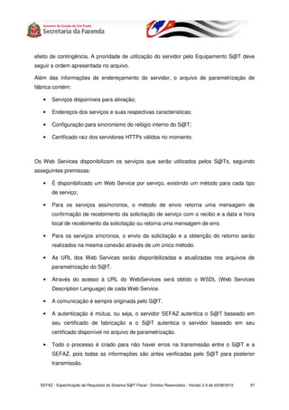 efeito de contingência. A prioridade de utilização do servidor pelo Equipamento S@T deve
seguir a ordem apresentada no arquivo.

Além das informações de endereçamento do servidor, o arquivo de parametrização de
fábrica contém:

   •    Serviços disponíveis para ativação;

   •    Endereços dos serviços e suas respectivas características;

   •    Configuração para sincronismo do relógio interno do S@T;

   •    Certificado raiz dos servidores HTTPs válidos no momento.



Os Web Services disponibilizam os serviços que serão utilizados pelos S@Ts, seguindo
asseguintes premissas:

   •    É disponibilizado um Web Service por serviço, existindo um método para cada tipo
        de serviço;

   •    Para os serviços assíncronos, o método de envio retorna uma mensagem de
        confirmação de recebimento da solicitação de serviço com o recibo e a data e hora
        local de recebimento da solicitação ou retorna uma mensagem de erro.

   •    Para os serviços síncronos, o envio da solicitação e a obtenção do retorno serão
        realizados na mesma conexão através de um único método.

   •    As URL dos Web Services serão disponibilizadas e atualizadas nos arquivos de
        parametrização do S@T.

   •    Através do acesso à URL do WebServices será obtido o WSDL (Web Services
        Description Language) de cada Web Service.

   •    A comunicação é sempre originada pelo S@T.

   •    A autenticação é mútua, ou seja, o servidor SEFAZ autentica o S@T baseado em
        seu certificado de fabricação e o S@T autentica o servidor baseado em seu
        certificado disponível no arquivo de parametrização.

   •    Todo o processo é criado para não haver erros na transmissão entre o S@T e a
        SEFAZ, pois todas as informações são antes verificadas pelo S@T para posterior
        transmissão.



  SEFAZ - Especificação de Requisitos do Sistema S@T Fiscal - Direitos Reservados - Versão 2.9 de 03/08/2010   97
 