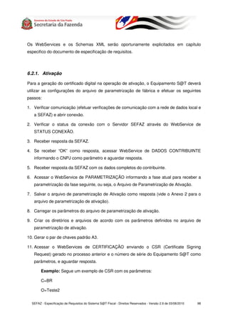 Os WebServices e os Schemas XML serão oportunamente explicitados em capítulo
especifico do documento de especificação de requisitos.




6.2.1. Ativação

Para a geração do certificado digital na operação de ativação, o Equipamento S@T deverá
utilizar as configurações do arquivo de parametrização de fábrica e efetuar os seguintes
passos:

1. Verificar comunicação (efetuar verificações de comunicação com a rede de dados local e
   a SEFAZ) e abrir conexão.

2. Verificar o status da conexão com o Servidor SEFAZ através do WebService de
   STATUS CONEXÃO.

3. Receber resposta da SEFAZ.

4. Se receber “OK” como resposta, acessar WebService de DADOS CONTRIBUINTE
   informando o CNPJ como parâmetro e aguardar resposta.

5. Receber resposta da SEFAZ com os dados completos do contribuinte.

6. Acessar o WebService de PARAMETRIZAÇÃO informando a fase atual para receber a
   parametrização da fase seguinte, ou seja, o Arquivo de Parametrização de Ativação.

7. Salvar o arquivo de parametrização de Ativação como resposta (vide o Anexo 2 para o
   arquivo de parametrização de ativação).

8. Carregar os parâmetros do arquivo de parametrização de ativação.

9. Criar os diretórios e arquivos de acordo com os parâmetros definidos no arquivo de
   parametrização de ativação.

10. Gerar o par de chaves padrão A3.

11. Acessar o WebServices de CERTIFICAÇÃO enviando o CSR (Certificate Signing
   Request) gerado no processo anterior e o número de série do Equipamento S@T como
   parâmetros, e aguardar resposta.

        Exemplo: Segue um exemplo de CSR com os parâmetros:

        C=BR

        O=Teste2


  SEFAZ - Especificação de Requisitos do Sistema S@T Fiscal - Direitos Reservados - Versão 2.9 de 03/08/2010   98
 