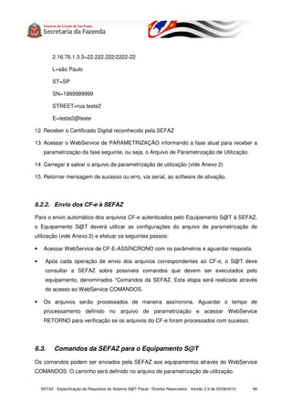 2.16.76.1.3.3=22.222.222/2222-22

          L=são Paulo

          ST=SP

          SN=1999999999

          STREET=rua teste2

          E=teste2@teste

12. Receber o Certificado Digital reconhecido pela SEFAZ

13. Acessar o WebService de PARAMETRIZAÇÃO informando a fase atual para receber a
     parametrização da fase seguinte, ou seja, o Arquivo de Parametrização de Utilização.

14. Carregar e salvar o arquivo de parametrização de utilização (vide Anexo 2)

15. Retornar mensagem de sucesso ou erro, via serial, ao software de ativação.




6.2.2. Envio dos CF-e à SEFAZ

Para o envio automático dos arquivos CF-e autenticados pelo Equipamento S@T à SEFAZ,
o Equipamento S@T deverá utilizar as configurações do arquivo de parametrização de
utilização (vide Anexo 2) e efetuar os seguintes passos:

•    Acessar WebService de CF-E-ASSÍNCRONO com os parâmetros e aguardar resposta.

•     Após cada operação de envio dos arquivos correspondentes ao CF-e, o S@T deve
      consultar a SEFAZ sobre possíveis comandos que devem ser executados pelo
      equipamento, denominados “Comandos da SEFAZ. Esta etapa será realizada através
      do acesso ao WebService COMANDOS.

•    Os arquivos serão processados de maneira assíncrona. Aguardar o tempo de
     processamento definido no arquivo de parametrização e acessar WebService
     RETORNO para verificação se os arquivos do CF-e foram processados com sucesso.




6.3.       Comandos da SEFAZ para o Equipamento S@T

Os comandos podem ser enviados pela SEFAZ aos equipamentos através do WebService
COMANDOS. O caminho será definido no arquivo de parametrização de utilização.


    SEFAZ - Especificação de Requisitos do Sistema S@T Fiscal - Direitos Reservados - Versão 2.9 de 03/08/2010   99
 