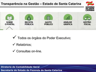 Transparência na Gestão – Estado de Santa Catarina 
 Todos os órgãos do Poder Executivo; 
 Relatórios; 
 Consultas on-line. 
Diretoria de Contabilidade Geral 
Secretaria de Estado da Fazenda de Santa Catarina 
 