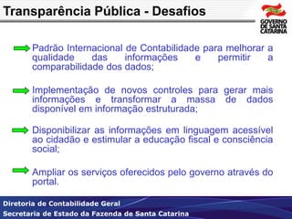 Transparência Pública - Desafios 
Padrão Internacional de Contabilidade para melhorar a 
qualidade das informações e permitir a 
comparabilidade dos dados; 
Implementação de novos controles para gerar mais 
informações e transformar a massa de dados 
disponível em informação estruturada; 
Disponibilizar as informações em linguagem acessível 
ao cidadão e estimular a educação fiscal e consciência 
social; 
Ampliar os serviços oferecidos pelo governo através do 
portal. 
Diretoria de Contabilidade Geral 
Secretaria de Estado da Fazenda de Santa Catarina 
 