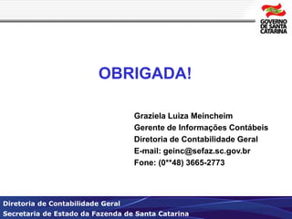 OBRIGADA! 
Graziela Luiza Meincheim 
Gerente de Informações Contábeis 
Diretoria de Contabilidade Geral 
E-mail: geinc@sefaz.sc.gov.br 
Fone: (0**48) 3665-2773 
Diretoria de Contabilidade Geral 
Secretaria de Estado da Fazenda de Santa Catarina 
