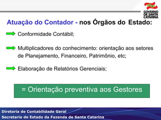 Atuação do Contador - nos Órgãos do Estado: 
Conformidade Contábil; 
Multiplicadores do conhecimento: orientação aos setores 
de Planejamento, Financeiro, Patrimônio, etc; 
Elaboração de Relatórios Gerenciais; 
= Orientação preventiva aos Gestores 
Diretoria de Contabilidade Geral 
Secretaria de Estado da Fazenda de Santa Catarina 
 