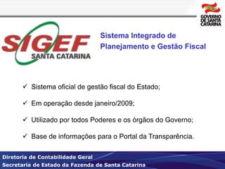 Sistema Integrado de 
Planejamento e Gestão Fiscal 
 Sistema oficial de gestão fiscal do Estado; 
 Em operação desde janeiro/2009; 
 Utilizado por todos Poderes e os órgãos do Governo; 
 Base de informações para o Portal da Transparência. 
Diretoria de Contabilidade Geral 
Secretaria de Estado da Fazenda de Santa Catarina 
 