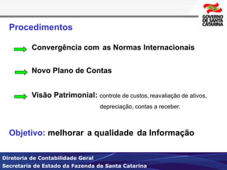 Procedimentos 
Convergência com as Normas Internacionais 
Novo Plano de Contas 
Visão Patrimonial: controle de custos, reavaliação de ativos, 
depreciação, contas a receber. 
Objetivo: melhorar a qualidade da Informação 
Diretoria de Contabilidade Geral 
Secretaria de Estado da Fazenda de Santa Catarina 
 