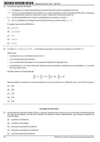 10 SEFPI-Prova 1-Conhec. Gerais-Aud.Fiscal Fazenda Estadual-A01
29. Considere as seguintes afirmações:
I. O histograma é um gráfico apropriado para representar dados de variáveis quantitativas contínuas.
II. Se X é uma variável aleatória com parâmetros n e p, onde n representa o número de ensaios de Bernoulli e p representa
a probabilidade de sucesso em cada ensaio, então a variância de X é dada pelo produto np.
III. O nível de significância de um teste é a probabilidade de se cometer erro do tipo I.
IV. Se r é o coeficiente de correlação linear de Pearson entre duas variáveis, então −1 < r < 1.
É verdade o que se afirma APENAS em
(A) II e III.
(B) I, III e IV.
(C) III.
(D) II e IV.
(E) I e III.
30. O modelo Yt = α + βt + εt, t = 1, 2, 3, ..., foi considerado para prever o lucro de uma companhia no ano (2007 + t).
Sabe-se que:
. Yt representa o lucro, em milhões de reais no ano t;
. α e β são parâmetros desconhecidos;
. εt é o correspondente erro aleatório, com as respectivas hipóteses da regressão linear;
. as estimativas de α e β foram obtidas pelo método de mínimos quadrados, considerando-se as observações Yt no período
de 6 anos (2008 a 2013).
Os dados relativos às observações são:
36y,140ty91t21t
6
1t
6
1t
6
1t
t
2
6
1t
====   
= = ==
Nessas condições, a previsão de mínimos quadrados para o lucro da companhia, em milhões de reais, no ano de 2014, é igual a
(A) 8,80
(B) 9,50
(C) 7,55
(D) 8,15
(E) 7,90
Tecnologia da Informação
31. Na Secretaria da Fazenda do Estado do Piauí a assinatura digital permite comprovar que uma informação foi realmente gerada
por quem diz tê-la gerado e que ela não foi alterada. Isto equivale a afirmar, respectivamente, que é possível comprovar que
uma informação
(A) é autêntica e confidencial.
(B) é autêntica e está íntegra.
(C) não pode ser repudiada e é autêntica.
(D) não pode ser repudiada e é confidencial.
(E) é privada e está sempre disponível.
Caderno de Prova ’A01’, Tipo 004
 