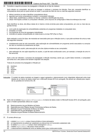 12 SEFPI-Prova 1-Conhec. Gerais-Aud.Fiscal Fazenda Estadual-A01
35. Considere o seguinte processo de propagação e infecção de um tipo de malware.
Após infectar um computador, ele tenta se propagar e continuar o processo de infecção. Para isto, necessita identificar os
computadores alvos para os quais tentará se copiar, o que pode ser feito de uma ou mais das seguintes maneiras:
a. efetuar varredura na rede e identificar computadores ativos;
b. aguardar que outros computadores contatem o computador infectado;
c. utilizar listas, predefinidas ou obtidas na Internet, contendo a identificação dos alvos;
d. utilizar informações contidas no computador infectado, como arquivos de configuração e listas de endereços de e-mail.
Após identificar os alvos, ele efetua cópias de si mesmo e tenta enviá-las para estes computadores, por uma ou mais das se-
guintes formas:
a. como parte da exploração de vulnerabilidades existentes em programas instalados no computador alvo;
b. anexadas a e-mails;
c. via programas de troca de mensagens instantâneas;
d. incluídas em pastas compartilhadas em redes locais ou do tipo P2P (Peer to Peer).
Após realizado o envio da cópia, ele necessita ser executado para que a infecção ocorra, o que pode acontecer de uma ou mais
das seguintes maneiras:
a. imediatamente após ter sido transmitido, pela exploração de vulnerabilidades em programas sendo executados no computa-
dor alvo no momento do recebimento da cópia;
b. diretamente pelo usuário, pela execução de uma das cópias enviadas ao seu computador;
c. pela realização de uma ação específica do usuário, a qual ele está condicionado como, por exemplo, a inserção de uma mí-
dia removível.
Após o alvo ser infectado, o processo de propagação e infecção recomeça, sendo que, a partir deste momento, o computador
que antes era o alvo passa a ser também originador dos ataques.
Trata-se do processo de propagação e infecção por
(A) backdoor.
(B) trojan.
(C) spyware.
(D) worm.
(E) vírus.
Instruções: O modelo de dados mostrado na imagem a seguir apresenta o relacionamento (com integridade referencial) entre duas
tabelas de um banco de dados criado com o Microsoft Access 2010 em português. Ela deverá ser utilizada para respon-
der as questões de números 36 a 38.
Departamento
IdDep
NomeDep
TelefoneDep
Funcionário
IdDep
NomeFunc
TelefoneFunc
CargoFunc
SalarioFunc
IdFunc1
36. Após criar as tabelas Departamento e Funcionário no banco de dados criado no Microsoft Access 2010, em português, para
gerar o modelo apresentado utilizou-se a opção
(A) Relacionamentos da guia Modelos de Dados.
(B) Dependências entre Objetos da guia Ferramentas de Banco de Dados.
(C) Relações da guia Ferramentas de Banco de Dados.
(D) Dependências da guia Modelagem de Dados.
(E) Relações da guia Modelar Entidade-Relacionamento.
37. É correto afirmar que
(A) a tabela Funcionário possui chave primária e chave estrangeira.
(B) um departamento só poderá ser cadastrado se antes já tiver um funcionário cadastrado nele.
(C) na tabela Funcionário, o campo chave estrangeira é IdFunc.
(D) a tabela Departamento não possui chave primária.
(E) o relacionamento estabelecido entre as tabelas possui grau muitos-para-muitos.
Caderno de Prova ’A01’, Tipo 004
 
