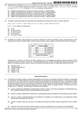 SEFPI-Prova 1-Conhec. Gerais-Aud.Fiscal Fazenda Estadual-A01 13
38. Considere que na tabela Departamento o campo IdDep foi criado para receber valores inteiros e os campos NomeDep e
TelefoneDep para receber cadeias de caracteres. Para inserir o valor 10 no campo IdDep, Recursos Humanos no campo
NomeDep e (86)3216-9600 no campo TelefoneDep, utiliza-se a instrução SQL
(A) UPDATE TO Departamento VALUES (10, ‘Recursos Humanos’, ‘(86)3216-9600’);
(B) INSERT INTO Departamento VALUES (‘10’, ‘Recursos Humanos’, ‘(86)3216-9600’);
(C) INSERT TO Departamento VALUES (10, ‘Recursos Humanos’, ‘(86)3216-9600’);
(D) UPDATE INTO Departamento VALUES (10, ‘Recursos Humanos’, ‘(86)3216-9600’);
(E) INSERT INTO Departamento VALUES (10, ‘Recursos Humanos’, ‘(86)3216-9600’);
39. Considere a seguinte descrição de componentes de computadores encontrada em um site de comércio eletrônico:
Intel Core i7-5960X 3.0GHz 20MB LGA 2011 V3 DDR4 2133MHz BX80648I75960X
DDR4 2133MHz refere-se à configuração
(A) do HD.
(B) da Memória RAM.
(C) da memória cache.
(D) do Processador.
(E) do monitor de vídeo.
40. No Relatório de Gestão − 2009, disponível no portal da Secretaria da Fazenda do Estado do Piauí constam dados da arre-
cadação total de tributos de 2006 a 2009, conforme mostra a planilha a seguir, digitada no Microsoft Excel 2010 em português.
A B
1 Ano Valor arrecadado
2 2006 R$ 1.133.908,00
3 2007 R$ 1.248.407,00
4 2008 R$ 1.490.745,00
5 2009 R$ 1.754.971,00
6
Aumento da arrecadação entre 2006 e
2009 (em porcentagem).
7 54,77
Comparando-se o exercício de 2009 ao de 2006, constata-se que a arrecadação acumulada de tributos aumentou 54,77%
(célula A7) em termos nominais, variando de 1.133.908,00 (célula B2) para 1.754.971,00 (célula B5). Este aumento mostrado na
célula A7, formatada para exibir valores numéricos com apenas duas casas decimais, foi obtido pela utilização da fórmula
(A) =(B5÷B2-1)x100
(B) =DIFERENÇA(B2:B5;“%”)
(C) =B5/(B2-1)*100
(D) =(B5/B2-1)*100
(E) =B5/(B2-1*100)
Direito Administrativo
41. A Secretaria da Fazenda contratou empresa especializada para estruturar uma operação financeira envolvendo a antecipação
do recebimento de créditos tributários oriundos de programa de parcelamento incentivado destinado a contribuintes de ICMS.
Ocorre que, no curso do contrato, com base em razões de interesse público, de alta relevância e amplo conhecimento, justifica-
das pela autoridade máxima a que se subordina a contratante, restou decidida a descontinuidade da operação, por ser consi-
derada muito elevada a taxa de desconto indicada para o seu sucesso. Diante da situação narrada, e de acordo com as dis-
posições da Lei n
o
8.666/93, a Administração contratante está autorizada a
(A) sustar os pagamentos estabelecidos contratualmente, devendo, contudo, como forma de assegurar o correspondente equi-
líbrio econômico-financeiro, liberar a garantia prestada pela contratante.
(B) rescindir o contrato unilateralmente, ressarcindo a contratada pelos prejuízos regulamente comprovados que tenha sofrido.
(C) rescindir o contrato, independentemente da concordância da contratada, que somente fará jus aos pagamentos devidos
pelas parcelas executadas até a rescisão.
(D) rescindir o contrato, desde que conte com a concordância da empresa contratada, vedado o pagamento de lucros cessan-
tes.
(E) suspender a execução do contrato, somente podendo rescindi-lo unilateralmente se comprovado vício de legalidade.
Caderno de Prova ’A01’, Tipo 004
 