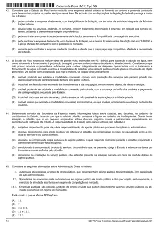 14 SEFPI-Prova 1-Conhec. Gerais-Aud.Fiscal Fazenda Estadual-A01
42. Considere que o Estado do Piauí tenha instituído uma empresa estatal voltada ao fomento do turismo e pretenda contratá-la
para desenvolver projetos e prestar serviços nessa área. De acordo com as disposições da legislação federal que rege a maté-
ria, o Estado
(A) pode contratar a empresa diretamente, com inexigibilidade de licitação, por se tratar de entidade integrante da Adminis-
tração Indireta.
(B) deverá licitar os serviços, podendo, no certame, conferir tratamento diferenciado à empresa em relação aos demais lici-
tantes, utilizando a denominada margem de preferência.
(C) pode contratar a empresa independentemente de licitação, se a mesma for qualificada como agência executiva.
(D) pode contratar a empresa diretamente, com dispensa de licitação, se a mesma foi criada antes da edição da Lei n
o
8.666/93 e
o preço ofertado for compatível com o praticado no mercado.
(E) somente pode contratar a empresa mediante convênio e desde que o preço pago seja competitivo, afastada a necessidade
de licitação.
43. O Estado do Piauí necessita realizar obras de grande vulto, estimadas em R$ 1 bilhão, para captação e adução de água, bem
como tratamento e fornecimento à população de região que vem sofrendo descontinuidade no abastecimento. Considerando que
não possui recursos orçamentários suficientes para custear integralmente as despesas operacionais com o tratamento e
fornecimento de água, o Estado aventou a possibilidade de celebrar uma parceria público-privada para a consecução do objeto
pretendido. De acordo com a legislação que rege a matéria, tal opção seria juridicamente
(A) cabível, podendo ser adotada a modalidade concessão comum, com prestação dos serviços pelo parceiro privado me-
diante pagamento de contraprestação tarifária pelo poder público.
(B) incabível, em face do valor estimado dos investimentos e da conjugação, em um mesmo objeto, de obras e serviços.
(C) cabível, podendo ser adotada a modalidade concessão patrocinada, com a cobrança de tarifa dos usuários e pagamento
de contraprestação pecuniária pelo Estado.
(D) incabível, dado que se trata de serviço público essencial não passível de exploração por entidade privada.
(E) cabível, desde que adotada a modalidade concessão administrativa, eis que inviável juridicamente a cobrança de tarifa dos
usuários.
44. Determinado servidor da Secretaria da Fazenda inseriu informações falsas sobre cidadão, seu desafeto, no cadastro de
contribuintes do Estado, fazendo com que o referido cidadão passasse a figurar no cadastro de inadimplentes. Diante dessa
situação, o cidadão, que é um pequeno empresário, sofreu diversos prejuízos morais e patrimoniais, especialmente em
decorrência de restrições de crédito. A responsabilidade do Estado pelos danos sofridos pelo cidadão é
(A) subjetiva, dependendo, pois, da prévia responsabilização do agente público em processo disciplinar ou administrativo.
(B) objetiva, dependendo, para efeito do dever de indenizar o cidadão, da comprovação do nexo de causalidade entre a con-
duta do servidor e os danos sofridos.
(C) afastada, se comprovada culpa exclusiva do agente público, o qual responde civilmente perante o cidadão prejudicado e
administrativamente por falta disciplinar.
(D) condicionada à comprovação de dolo do servidor, circunstância que, se presente, obriga o Estado a indenizar os danos pa-
trimoniais e morais sofridos pelo cidadão.
(E) decorrente da prestação do serviço público, não estando presente na situação narrada em face da conduta dolosa do
agente público.
45. Considere as seguintes afirmações sobre Administração Direta e Indireta:
I. Autarquias são pessoas jurídicas de direito público, que desempenham serviço público descentralizado, com capacidade
de auto-administração.
II. Sociedades de economia mista submetem-se ao regime jurídico de direito público e têm por objeto, exclusivamente, o
exercício de atividade econômica em regime de competição no mercado.
III. Empresas públicas são pessoas jurídicas de direito privado que podem desempenhar apenas serviços públicos ou ati-
vidade econômica em regime de monopólio.
Está correto o que se afirma APENAS em
(A) II.
(B) I.
(C) I e III.
(D) II e III.
(E) III.
Caderno de Prova ’A01’, Tipo 004
 