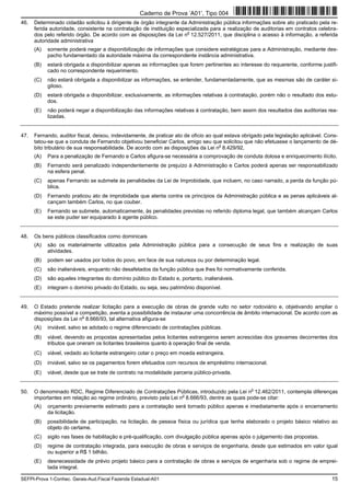 SEFPI-Prova 1-Conhec. Gerais-Aud.Fiscal Fazenda Estadual-A01 15
46. Determinado cidadão solicitou à dirigente de órgão integrante da Administração pública informações sobre ato praticado pela re-
ferida autoridade, consistente na contratação de instituição especializada para a realização de auditorias em contratos celebra-
dos pelo referido órgão. De acordo com as disposições da Lei n
o
12.527/2011, que disciplina o acesso à informação, a referida
autoridade administrativa
(A) somente poderá negar a disponibilização de informações que considere estratégicas para a Administração, mediante des-
pacho fundamentado da autoridade máxima da correspondente instância administrativa.
(B) estará obrigada a disponibilizar apenas as informações que forem pertinentes ao interesse do requerente, conforme justifi-
cado no correspondente requerimento.
(C) não estará obrigada a disponibilizar as informações, se entender, fundamentadamente, que as mesmas são de caráter si-
giloso.
(D) estará obrigada a disponibilizar, exclusivamente, as informações relativas à contratação, porém não o resultado dos estu-
dos.
(E) não poderá negar a disponibilização das informações relativas à contratação, bem assim dos resultados das auditorias rea-
lizadas.
47. Fernando, auditor fiscal, deixou, indevidamente, de praticar ato de ofício ao qual estava obrigado pela legislação aplicável. Cons-
tatou-se que a conduta de Fernando objetivou beneficiar Carlos, amigo seu que solicitou que não efetuasse o lançamento de dé-
bito tributário de sua responsabilidade. De acordo com as disposições da Lei n
o
8.429/92,
(A) Para a penalização de Fernando e Carlos afigura-se necessária a comprovação de conduta dolosa e enriquecimento ilícito.
(B) Fernando será penalizado independentemente de prejuízo à Administração e Carlos poderá apenas ser responsabilizado
na esfera penal.
(C) apenas Fernando se submete às penalidades da Lei de Improbidade, que incluem, no caso narrado, a perda da função pú-
blica.
(D) Fernando praticou ato de improbidade que atenta contra os princípios da Administração pública e as penas aplicáveis al-
cançam também Carlos, no que couber.
(E) Fernando se submete, automaticamente, às penalidades previstas no referido diploma legal, que também alcançam Carlos
se este puder ser equiparado à agente público.
48. Os bens públicos classificados como dominicais
(A) são os materialmente utilizados pela Administração pública para a consecução de seus fins e realização de suas
atividades.
(B) podem ser usados por todos do povo, em face de sua natureza ou por determinação legal.
(C) são inalienáveis, enquanto não desafetados da função pública que lhes foi normativamente conferida.
(D) são aqueles integrantes do domínio público do Estado e, portanto, inalienáveis.
(E) integram o domínio privado do Estado, ou seja, seu patrimônio disponível.
49. O Estado pretende realizar licitação para a execução de obras de grande vulto no setor rodoviário e, objetivando ampliar o
máximo possível a competição, aventa a possibilidade de instaurar uma concorrência de âmbito internacional. De acordo com as
disposições da Lei n
o
8.666/93, tal alternativa afigura-se
(A) inviável, salvo se adotado o regime diferenciado de contratações públicas.
(B) viável, devendo as propostas apresentadas pelos licitantes estrangeiros serem acrescidas dos gravames decorrentes dos
tributos que oneram os licitantes brasileiros quanto à operação final de venda.
(C) viável, vedado ao licitante estrangeiro cotar o preço em moeda estrangeira.
(D) inviável, salvo se os pagamentos forem efetuados com recursos de empréstimo internacional.
(E) viável, desde que se trate de contrato na modalidade parceria público-privada.
50. O denominado RDC, Regime Diferenciado de Contratações Públicas, introduzido pela Lei n
o
12.462/2011, contempla diferenças
importantes em relação ao regime ordinário, previsto pela Lei n
o
8.666/93, dentre as quais pode-se citar:
(A) orçamento previamente estimado para a contratação será tornado público apenas e imediatamente após o encerramento
da licitação.
(B) possibilidade de participação, na licitação, de pessoa física ou jurídica que tenha elaborado o projeto básico relativo ao
objeto do certame.
(C) sigilo nas fases de habilitação e pré-qualificação, com divulgação pública apenas após o julgamento das propostas.
(D) regime de contratação integrada, para execução de obras e serviços de engenharia, desde que estimados em valor igual
ou superior a R$ 1 bilhão.
(E) desnecessidade de prévio projeto básico para a contratação de obras e serviços de engenharia sob o regime de emprei-
tada integral.
Caderno de Prova ’A01’, Tipo 004
 