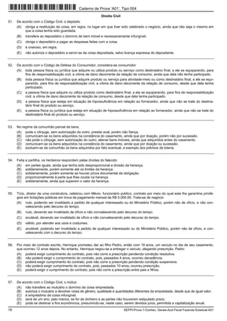 16 SEFPI-Prova 1-Conhec. Gerais-Aud.Fiscal Fazenda Estadual-A01
Direito Civil
51. De acordo com o Código Civil, o depósito
(A) obriga a restituição da coisa, em regra, no lugar em que tiver sido celebrado o negócio, ainda que não seja o mesmo em
que a coisa tenha sido guardada.
(B) transfere ao depositário o domínio de bem móvel e necessariamente infungível.
(C) obriga o depositário a pagar as despesas feitas com a coisa.
(D) é oneroso, em regra.
(E) não autoriza o depositário a servir-se da coisa depositada, salvo licença expressa do depositante.
52. De acordo com o Código de Defesa do Consumidor, considera-se consumidor
(A) toda pessoa física ou jurídica que adquire ou utiliza produto ou serviço como destinatário final, a ele se equiparando, para
fins de responsabilização civil, a vítima de dano decorrente da relação de consumo, ainda que dela não tenha participado.
(B) toda pessoa física ou jurídica que adquire produto ou serviço para atividade-meio ou como destinatário final, a ele se equi-
parando, para fins de responsabilização civil, a vítima de dano decorrente da relação de consumo, desde que dela tenha
participado.
(C) a pessoa física que adquire ou utiliza produto como destinatário final, a ele se equiparando, para fins de responsabilização
civil, a vítima de dano decorrente da relação de consumo, desde que dela tenha participado.
(D) a pessoa física que esteja em situação de hipossuficiência em relação ao fornecedor, ainda que não se trate do destina-
tário final do produto ou serviço.
(E) a pessoa física ou jurídica que esteja em situação de hipossuficiência em relação ao fornecedor, ainda que não se trate do
destinatário final do produto ou serviço.
53. No regime da comunhão parcial de bens,
(A) pode o cônjuge, sem autorização do outro, prestar aval, porém não fiança.
(B) comunicam-se os bens adquiridos na constância do casamento, ainda que por doação, porém não por sucessão.
(C) não pode o cônjuge, sem autorização do outro, alienar bens imóveis, ainda que adquiridos antes do casamento.
(D) comunicam-se os bens adquiridos na constância do casamento, ainda que por doação ou sucessão.
(E) excluem-se da comunhão os bens adquiridos por fato eventual, a exemplo dos prêmios de loteria.
54. Feita a partilha, os herdeiros respondem pelas dívidas do falecido
(A) em partes iguais, ainda que tenha sido desproporcional a divisão da herança.
(B) solidariamente, porém somente até os limites da herança.
(C) solidariamente, porém somente se houver prova documental da obrigação.
(D) proporcionalmente à parte que lhes coube na herança.
(E) solidariamente, ainda que superem o valor da herança.
55. Tício, diretor de uma construtora, celebrou com Mévio, funcionário público, contrato por meio do qual este lhe garantiria privilé-
gios em licitações públicas em troca de pagamento mensal de R$ 5.000,00. Trata-se de negócio
(A) nulo, podendo ser invalidado a pedido de qualquer interessado ou do Ministério Público, porém não de ofício, e não con-
valescendo pelo decurso do tempo.
(B) nulo, devendo ser invalidado de ofício e não convalescendo pelo decurso do tempo.
(C) anulável, devendo ser invalidado de ofício e não convalescendo pelo decurso do tempo.
(D) válido, por atender aos usos e costumes.
(E) anulável, podendo ser invalidado a pedido de qualquer interessado ou do Ministério Público, porém não de ofício, e con-
valescendo com o decurso do tempo.
56. Por meio de contrato escrito, Henrique prometeu dar ao filho Pedro, então com 18 anos, um veículo no dia de seu casamento,
que ocorreu 12 anos depois. No entanto, Henrique negou-se a entregar o veículo, alegando prescrição. Pedro
(A) poderá exigir cumprimento do contrato, pois não corre a prescrição pendendo condição resolutiva.
(B) não poderá exigir o cumprimento do contrato, pois, passados 4 anos, ocorreu decadência.
(C) poderá exigir cumprimento do contrato, pois não corre a prescrição pendendo condição suspensiva.
(D) não poderá exigir cumprimento do contrato, pois, passados 10 anos, ocorreu prescrição.
(E) poderá exigir o cumprimento do contrato, pois não corre a prescrição entre pais e filhos.
57. De acordo com o Código Civil, o mútuo
(A) não transfere ao mutuário o domínio da coisa emprestada.
(B) autoriza o mutuário a devolver coisa de gênero, qualidade e quantidades diferentes da emprestada, desde que de igual valor.
(C) é empréstimo de coisa infungível.
(D) será de um ano, pelo menos, se for de dinheiro e as partes não houverem estipulado prazo.
(E) pode se destinar a fins econômicos, presumindo-se, neste caso, serem devidos juros, permitida a capitalização anual.
Caderno de Prova ’A01’, Tipo 004
 