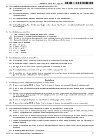 SEFPI-Prova 1-Conhec. Gerais-Aud.Fiscal Fazenda Estadual-A01 17
58. Com relação à inexecução das obrigações, de acordo com o Código Civil,
(A) o devedor responde pelos prejuízos decorrentes de caso fortuito ou força maior se por eles houver expressamente se res-
ponsabilizado.
(B) inadimplida a obrigação, o devedor responde por perdas e danos, incluindo correção monetária mas não juros nem hono-
rários de advogado.
(C) nos contratos onerosos, as partes respondem apenas em caso de culpa, sem exceção.
(D) nos contratos benéficos, responde apenas por dolo o contratante a quem o contrato aproveita.
(E) inadimplida a obrigação, o devedor responde por perdas e danos, incluindo juros e correção monetária porém não honorá-
rios de advogado.
59. Em relação à posse, considere:
I. Pode o possuidor direto defender sua posse contra o indireto.
II. A reintegração na posse é obstada pela alegação de propriedade.
III. Se mais de uma pessoa se disser possuidora, será mantida provisoriamente na posse, em regra, aquela que tiver a coisa.
IV. O possuidor de boa-fé não responde pela perda ou deterioração a que não der causa.
Está correto o que se afirma em
(A) III e IV, apenas.
(B) I, III e IV, apenas.
(C) I, II, III e IV.
(D) II e III, apenas.
(E) I, II e IV, apenas.
60. Em relação à propriedade, é correto afirmar:
(A) A propriedade imóvel é transferida com a escrituração de compromisso de compra e venda.
(B) A propriedade imóvel é transferida com a subscrição de compromisso de compra e venda.
(C) Em regra, os frutos, ainda quando separados, pertencem ao proprietário da coisa.
(D) A tradição transfere a propriedade ainda que tenha por título negócio jurídico nulo.
(E) O proprietário tem o direito, contra o dono de propriedade vizinha, de fazer cessar as interferências prejudiciais ao sosse-
go, ainda que sejam justificadas pelo interesse público.
Direito Penal
61. Em relação aos crimes contra as finanças públicas, é correto afirmar:
(A) O tipo previsto no artigo 359-D do Código Penal (ordenação de despesa não autorizada) não admite o dolo eventual.
(B) O tipo do artigo 359-B do Código Penal (inscrição de despesas não empenhadas em restos a pagar) admite a modalidade
culposa.
(C) Comete o crime de inscrição de despesas não empenhadas em restos a pagar aquele que ordenar ou autorizar a inscrição
em restos a pagar, de despesa que não tenha sido previamente empenhada ou que exceda limite estabelecido em resolu-
ção do Senado Federal.
(D) O crime de inscrição de despesas não empenhadas em restos a pagar admite a tentativa.
(E) O tipo previsto no artigo 359-D do Código Penal (ordenação de despesa não autorizada) é crime de mera conduta.
62. Com relação ao crime de contratação de operação de crédito (art. 359-A do CP), é correto afirmar:
(A) Incide na mesma pena do referido crime aquele que ordenar, autorizar ou realizar operação de crédito, interno ou externo,
quando o montante da dívida consolidada excede o limite mínimo autorizado por lei.
(B) Incide na mesma pena do referido crime aquele que ordenar, autorizar ou realizar operação de crédito, interno ou externo,
com inobservância de limite, condição ou montante estabelecido em lei ou em resolução do Senado Federal.
(C) Comete o crime aquele que ordena, autoriza ou realiza operação de crédito, interno ou externo, ainda que com prévia au-
torização legislativa.
(D) Comete o crime aquele que ordena ou autoriza operação de crédito, interno ou externo, ainda que com prévia autorização
legislativa.
(E) A pena é de detenção de 1 (um) a 2 (dois) anos.
Caderno de Prova ’A01’, Tipo 004
 