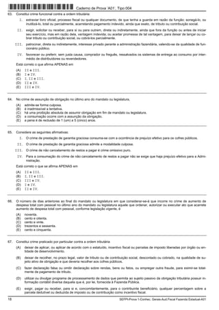 18 SEFPI-Prova 1-Conhec. Gerais-Aud.Fiscal Fazenda Estadual-A01
63. Constitui crime funcional contra a ordem tributária:
I. extraviar livro oficial, processo fiscal ou qualquer documento, de que tenha a guarda em razão da função; sonegá-lo, ou
inutilizá-lo, total ou parcialmente, acarretando pagamento indevido, ainda que exato, de tributo ou contribuição social.
II. exigir, solicitar ou receber, para si ou para outrem, direta ou indiretamente, ainda que fora da função ou antes de iniciar
seu exercício, mas em razão dela, vantagem indevida; ou aceitar promessa de tal vantagem, para deixar de lançar ou co-
brar tributo ou contribuição social, ou cobrá-los parcialmente.
III. patrocinar, direta ou indiretamente, interesse privado perante a administração fazendária, valendo-se da qualidade de fun-
cionário público.
IV. favorecer ou preferir, sem justa causa, comprador ou freguês, ressalvados os sistemas de entrega ao consumo por inter-
médio de distribuidores ou revendedores.
Está correto o que afirma APENAS em
(A) II e III.
(B) I e IV.
(C) I, II e III.
(D) II e IV.
(E) III e IV.
64. No crime de assunção de obrigação no último ano do mandato ou legislatura,
(A) admite-se forma culposa.
(B) é inadmissível a tentativa.
(C) há uma proibição absoluta de assumir obrigação em fim de mandato ou legislatura.
(D) a consumação ocorre com a assunção da obrigação.
(E) a pena é de reclusão de 1 (um) a 5 (cinco) anos.
65. Considere as seguintes afirmativas:
I. O crime de prestação de garantia graciosa consuma-se com a ocorrência de prejuízo efetivo para os cofres públicos.
II. O crime de prestação de garantia graciosa admite a modalidade culposa.
III. O crime de não cancelamento de restos a pagar é crime omissivo puro.
IV. Para a consumação do crime de não cancelamento de restos a pagar não se exige que haja prejuízo efetivo para a Admi-
nistração.
Está correto o que se afirma APENAS em
(A) II e III.
(B) I, II e III.
(C) III e IV.
(D) I e IV.
(E) II e IV.
66. O número de dias anteriores ao final do mandato ou legislatura em que considerar-se-á que incorre no crime de aumento de
despesa total com pessoal no último ano do mandato ou legislatura aquele que ordenar, autorizar ou executar ato que acarrete
aumento de despesa total com pessoal, conforme legislação vigente, é
(A) noventa.
(B) cento e oitenta.
(C) cento e vinte.
(D) trezentos e sessenta.
(E) cento e cinquenta.
67. Constitui crime praticado por particular contra a ordem tributária
(A) deixar de aplicar, ou aplicar de acordo com o estatuído, incentivo fiscal ou parcelas de imposto liberadas por órgão ou en-
tidade de desenvolvimento.
(B) deixar de recolher, no prazo legal, valor de tributo ou de contribuição social, descontado ou cobrado, na qualidade de su-
jeito ativo de obrigação e que deveria recolher aos cofres públicos.
(C) fazer declaração falsa ou omitir declaração sobre rendas, bens ou fatos, ou empregar outra fraude, para eximir-se total-
mente de pagamento de tributo.
(D) utilizar ou divulgar programa de processamento de dados que permita ao sujeito passivo da obrigação tributária possuir in-
formação contábil diversa daquela que é, por lei, fornecida à Fazenda Pública.
(E) exigir, pagar ou receber, para si e, concomitantemente, para o contribuinte beneficiário, qualquer percentagem sobre a
parcela dedutível ou deduzida de imposto ou de contribuição como incentivo fiscal.
Caderno de Prova ’A01’, Tipo 004
 