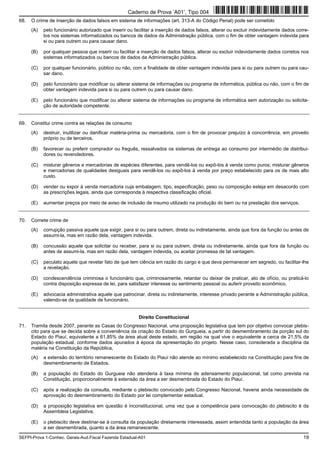 SEFPI-Prova 1-Conhec. Gerais-Aud.Fiscal Fazenda Estadual-A01 19
68. O crime de inserção de dados falsos em sistema de informações (art. 313-A do Código Penal) pode ser cometido
(A) pelo funcionário autorizado que inserir ou facilitar a inserção de dados falsos, alterar ou excluir indevidamente dados corre-
tos nos sistemas informatizados ou bancos de dados da Administração pública, com o fim de obter vantagem indevida para
si ou para outrem ou para causar dano.
(B) por qualquer pessoa que inserir ou facilitar a inserção de dados falsos, alterar ou excluir indevidamente dados corretos nos
sistemas informatizados ou bancos de dados da Administração pública.
(C) por qualquer funcionário, público ou não, com a finalidade de obter vantagem indevida para si ou para outrem ou para cau-
sar dano.
(D) pelo funcionário que modificar ou alterar sistema de informações ou programa de informática, pública ou não, com o fim de
obter vantagem indevida para si ou para outrem ou para causar dano.
(E) pelo funcionário que modificar ou alterar sistema de informações ou programa de informática sem autorização ou solicita-
ção de autoridade competente.
69. Constitui crime contra as relações de consumo
(A) destruir, inutilizar ou danificar matéria-prima ou mercadoria, com o fim de provocar prejuízo à concorrência, em proveito
próprio ou de terceiros.
(B) favorecer ou preferir comprador ou freguês, ressalvados os sistemas de entrega ao consumo por intermédio de distribui-
dores ou revendedores.
(C) misturar gêneros e mercadorias de espécies diferentes, para vendê-los ou expô-los à venda como puros; misturar gêneros
e mercadorias de qualidades desiguais para vendê-los ou expô-los à venda por preço estabelecido para os de mais alto
custo.
(D) vender ou expor à venda mercadoria cuja embalagem, tipo, especificação, peso ou composição esteja em desacordo com
as prescrições legais, ainda que corresponda à respectiva classificação oficial.
(E) aumentar preços por meio de aviso de inclusão de insumo utilizado na produção do bem ou na prestação dos serviços.
70. Comete crime de
(A) corrupção passiva aquele que exigir, para si ou para outrem, direta ou indiretamente, ainda que fora da função ou antes de
assumi-la, mas em razão dela, vantagem indevida.
(B) concussão aquele que solicitar ou receber, para si ou para outrem, direta ou indiretamente, ainda que fora da função ou
antes de assumi-la, mas em razão dela, vantagem indevida, ou aceitar promessa de tal vantagem.
(C) peculato aquele que revelar fato de que tem ciência em razão do cargo e que deva permanecer em segredo, ou facilitar-lhe
a revelação.
(D) condescendência criminosa o funcionário que, criminosamente, retardar ou deixar de praticar, ato de ofício, ou praticá-lo
contra disposição expressa de lei, para satisfazer interesse ou sentimento pessoal ou auferir proveito econômico.
(E) advocacia administrativa aquele que patrocinar, direta ou indiretamente, interesse privado perante a Administração pública,
valendo-se da qualidade de funcionário.
Direito Constitucional
71. Tramita desde 2007, perante as Casas do Congresso Nacional, uma proposição legislativa que tem por objetivo convocar plebis-
cito para que se decida sobre a conveniência da criação do Estado do Gurgueia, a partir do desmembramento da porção sul do
Estado do Piauí, equivalente a 61,85% da área atual deste estado, em região na qual vive o equivalente a cerca de 21,5% da
população estadual, conforme dados apurados à época da apresentação do projeto. Nesse caso, considerada a disciplina da
matéria na Constituição da República,
(A) a extensão do território remanescente do Estado do Piauí não atende ao mínimo estabelecido na Constituição para fins de
desmembramento de Estados.
(B) a população do Estado do Gurgueia não atenderia à taxa mínima de adensamento populacional, tal como prevista na
Constituição, proporcionalmente à extensão da área a ser desmembrada do Estado do Piauí.
(C) após a realização da consulta, mediante o plebiscito convocado pelo Congresso Nacional, haveria ainda necessidade de
aprovação do desmembramento do Estado por lei complementar estadual.
(D) a proposição legislativa em questão é inconstitucional, uma vez que a competência para convocação do plebiscito é da
Assembleia Legislativa.
(E) o plebiscito deve destinar-se à consulta da população diretamente interessada, assim entendida tanto a população da área
a ser desmembrada, quanto a da área remanescente.
Caderno de Prova ’A01’, Tipo 004
 