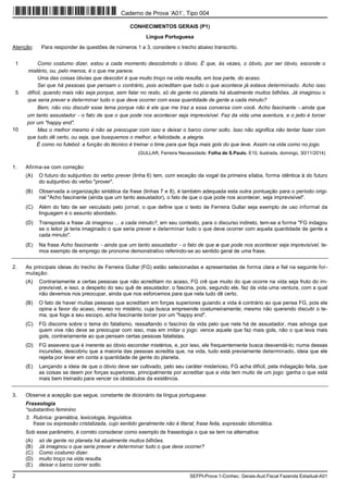 2 SEFPI-Prova 1-Conhec. Gerais-Aud.Fiscal Fazenda Estadual-A01
CONHECIMENTOS GERAIS (P1)
Língua Portuguesa
Atenção: Para responder às questões de números 1 a 3, considere o trecho abaixo transcrito.
1
5
10
Como costumo dizer, estou a cada momento descobrindo o óbvio. É que, às vezes, o óbvio, por ser óbvio, esconde o
mistério, ou, pelo menos, é o que me parece.
Uma das coisas óbvias que descobri é que muito troço na vida resulta, em boa parte, do acaso.
Sei que há pessoas que pensam o contrário, pois acreditam que tudo o que acontece já estava determinado. Acho isso
difícil, quando mais não seja porque, sem falar no resto, só de gente no planeta há atualmente muitos bilhões. Já imaginou o
que seria prever e determinar tudo o que deve ocorrer com essa quantidade de gente a cada minuto?
Bem, não vou discutir esse tema porque não é ele que me traz a essa conversa com você. Acho fascinante − ainda que
um tanto assustador − o fato de que o que pode nos acontecer seja imprevisível. Faz da vida uma aventura, e o jeito é torcer
por um "happy end".
Mas o melhor mesmo é não se preocupar com isso e deixar o barco correr solto. Isso não significa não tentar fazer com
que tudo dê certo, ou seja, que busquemos o melhor, a felicidade, a alegria.
É como no futebol: a função do técnico é treinar o time para que faça mais gols do que leve. Assim na vida como no jogo.
(GULLAR, Ferreira Necessidade. Folha de S.Paulo, E10, ilustrada, domingo, 30/11/2014)
1. Afirma-se com correção:
(A) O futuro do subjuntivo do verbo prever (linha 6) tem, com exceção da vogal da primeira sílaba, forma idêntica à do futuro
do subjuntivo do verbo "prover".
(B) Observada a organização sintática da frase (linhas 7 e 8), é também adequada esta outra pontuação para o período origi-
nal "Acho fascinante (ainda que um tanto assustador), o fato de que o que pode nos acontecer, seja imprevisível".
(C) Além do fato de ser veiculado pelo jornal, o que define que o texto de Ferreira Gullar seja exemplo de uso informal da
linguagem é o assunto abordado.
(D) Transposta a frase Já imaginou ... a cada minuto?, em seu contexto, para o discurso indireto, tem-se a forma "FG indagou
se o leitor já teria imaginado o que seria prever e determinar tudo o que deve ocorrer com aquela quantidade de gente a
cada minuto".
(E) Na frase Acho fascinante − ainda que um tanto assustador − o fato de que o que pode nos acontecer seja imprevisível, te-
mos exemplo de emprego de pronome demonstrativo referindo-se ao sentido geral de uma frase.
2. As principais ideias do trecho de Ferreira Gullar (FG) estão selecionadas e apresentadas de forma clara e fiel na seguinte for-
mulação:
(A) Contrariamente a certas pessoas que não acreditam no acaso, FG crê que muito do que ocorre na vida seja fruto do im-
previsível, e isso, a despeito do seu quê de assustador, o fascina, pois, segundo ele, faz da vida uma ventura, com a qual
não devemos nos preocupar, ainda que nos esforcemos para que nela tudo dê certo.
(B) O fato de haver muitas pessoas que acreditam em forças superiores guiando a vida é contrário ao que pensa FG, pois ele
opina a favor do acaso, imerso no mistério, cuja busca empreende costumeiramente; mesmo não querendo discutir o te-
ma, que foge a seu escopo, acha fascinante torcer por um "happy end".
(C) FG discorre sobre o tema do fatalismo, ressaltando o fascínio da vida pelo que nela há de assustador, mas advoga que
quem vive não deve se preocupar com isso, mas em imitar o jogo: vence aquele que faz mais gols, não o que leva mais
gols, contrariamente ao que pensam certas pessoas fatalistas.
(D) FG assevera que é inerente ao óbvio esconder mistérios, e, por isso, ele frequentemente busca desvendá-lo; numa dessas
incursões, descobriu que a maioria das pessoas acredita que, na vida, tudo está previamente determinado, ideia que ele
rejeita por levar em conta a quantidade de gente do planeta.
(E) Lançando a ideia de que o óbvio deve ser cultivado, pelo seu caráter misterioso, FG acha difícil, pela indagação feita, que
as coisas se deem por forças superiores, principalmente por acreditar que a vida tem muito de um jogo: ganha o que está
mais bem treinado para vencer os obstáculos da existência.
3. Observe a acepção que segue, constante de dicionário da língua portuguesa:
Fraseologia
*substantivo feminino
3. Rubrica: gramática, lexicologia, linguística.
frase ou expressão cristalizada, cujo sentido geralmente não é literal; frase feita, expressão idiomática.
Sob esse parâmetro, é correto considerar como exemplo de fraseologia o que se tem na alternativa:
(A) só de gente no planeta há atualmente muitos bilhões.
(B) Já imaginou o que seria prever e determinar tudo o que deve ocorrer?
(C) Como costumo dizer.
(D) muito troço na vida resulta.
(E) deixar o barco correr solto.
Caderno de Prova ’A01’, Tipo 004
 