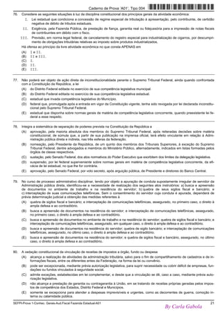 SEFPI-Prova 1-Conhec. Gerais-Aud.Fiscal Fazenda Estadual-A01 21
76. Considere as seguintes situações à luz da disciplina constitucional dos princípios gerais da atividade econômica:
I. Lei estadual que condiciona a concessão de regime especial de tributação à apresentação, pelo contribuinte, de certidão
negativa de débito de tributos estaduais.
II. Exigência, pela Fazenda Pública, de prestação de fiança, garantia real ou fidejussória para a impressão de notas fiscais
de contribuintes em débito com o fisco.
III. Previsão, em norma legal federal, de cancelamento do registro especial para industrialização de cigarros, por descumpri-
mento de obrigações tributárias relativas ao imposto sobre produtos industrializados.
Há ofensa ao princípio da livre atividade econômica no que consta APENAS em
(A) I e II.
(B) II e III.
(C) I.
(D) II.
(E) III.
77. Não poderá ser objeto de ação direta de inconstitucionalidade perante o Supremo Tribunal Federal, ainda quando confrontada
com a Constituição da República, a lei
(A) do Distrito Federal editada no exercício de sua competência legislativa municipal.
(B) do Distrito Federal editada no exercício de sua competência legislativa estadual.
(C) estadual que invada competência legislativa do Município.
(D) federal que, promulgada após a entrada em vigor da Constituição vigente, tenha sido revogada por lei declarada inconstitu-
cional pelo Supremo Tribunal Federal.
(E) estadual que disponha sobre normas gerais de matéria de competência legislativa concorrente, quando preexistente lei fe-
deral a esse respeito.
78. Integra a sistemática de separação de poderes prevista na Constituição da República a
(A) aprovação, pela maioria absoluta dos membros do Supremo Tribunal Federal, após reiteradas decisões sobre matéria
constitucional, de súmula que, a partir de sua publicação na imprensa oficial, terá efeito vinculante em relação à Admi-
nistração pública direta e indireta, nas três esferas da federação.
(B) nomeação, pelo Presidente da República, de um quinto dos membros dos Tribunais Superiores, à exceção do Supremo
Tribunal Federal, dentre advogados e membros do Ministério Público, alternadamente, indicados em listas formadas pelos
órgãos de classe respectivos.
(C) sustação, pelo Senado Federal, dos atos normativos do Poder Executivo que exorbitem dos limites da delegação legislativa.
(D) suspensão, por lei federal superveniente sobre normas gerais em matéria de competência legislativa concorrente, da efi-
cácia de lei estadual, no que lhe for contrária.
(E) aprovação, pelo Senado Federal, por voto secreto, após arguição pública, de Presidente e diretores do Banco Central.
79. No curso de processo administrativo disciplinar, tendo por objeto a apuração de conduta supostamente irregular de servidor da
Administração pública direta, identificou-se a necessidade de realização dos seguintes atos instrutórios: a) busca e apreensão
de documentos no ambiente de trabalho e na residência do servidor; b) quebra de seus sigilos fiscal e bancário; e
c) interceptação de suas comunicações telefônicas. Sem o consentimento do servidor cuja conduta é apurada, dependerá de
prévia determinação judicial a obtenção das medidas referentes à
(A) quebra de sigilos fiscal e bancário; e interceptação de comunicações telefônicas, assegurado, no primeiro caso, o direito à
ampla defesa e ao contraditório.
(B) busca e apreensão de documentos na residência do servidor; e interceptação de comunicações telefônicas, assegurado,
no primeiro caso, o direito à ampla defesa e ao contraditório.
(C) busca e apreensão de documentos no ambiente de trabalho e na residência do servidor; quebra de sigilos fiscal e bancário; e
interceptação de comunicações telefônicas, assegurado, em qualquer caso, o direito à ampla defesa e ao contraditório.
(D) busca e apreensão de documentos na residência do servidor; quebra de sigilo bancário; e interceptação de comunicações
telefônicas, assegurado, no último caso, o direito à ampla defesa e ao contraditório.
(E) busca e apreensão de documentos na residência do servidor; e quebra de sigilos fiscal e bancário, assegurado, no último
caso, o direito à ampla defesa e ao contraditório.
80. A vedação constitucional da vinculação de receitas de impostos a órgão, fundo ou despesa
(A) alcança a realização de atividades da administração tributária, salvo para o fim de compartilhamento de cadastros e de in-
formações fiscais, entre os diferentes entes da Federação, na forma da lei ou convênio.
(B) pode ser excepcionada, mediante prévia autorização legislativa, para suprir necessidade ou cobrir déficit de empresas, fun-
dações ou fundos vinculados à seguridade social.
(C) admite exceções, estabelecidas em lei complementar, e desde que a vinculação se dê, caso a caso, mediante prévia auto-
rização legislativa.
(D) não alcança a prestação de garantia ou contragarantia à União, em se tratando de receitas próprias geradas pelos impos-
tos de competência dos Estados, Distrito Federal e Municípios.
(E) somente se excepciona para atender a despesas imprevisíveis e urgentes, como as decorrentes de guerra, comoção in-
terna ou calamidade pública.
Caderno de Prova ’A01’, Tipo 004
By Carla Gabola
 