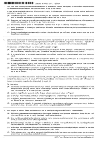 4 SEFPI-Prova 1-Conhec. Gerais-Aud.Fiscal Fazenda Estadual-A01
7. Não fosse pelas informações descuidadas de segunda ou terceira mão colhidas por viajantes ou funcionários em postos remo-
tos, estes espaços brancos teriam sido bem mais vastos do que de fato o eram.
A frase acima respeita as orientações da gramática normativa no que se refere à concordância verbal e nominal, assim como
ocorre com a seguinte frase:
(A) Caso fosse registrado com mais rigor as informações dos caçadores, e também se elas fossem mais detalhadas, talvez
mais se soubesse hoje sobre o conhecimento da época acerca dos rios da África.
(B) Quaisquer que fossem as circunstâncias, mais favoráveis, ou menos favoráveis, cada habitante sempre enfrentava algo do
mistério sobre as cadeias de montanhas que lhe eram próximas.
(C) Se não fosse, naquela época, as ações de certos viajantes, muito do que se sabe hoje permaneceria incógnito.
(D) Fosse qual fossem as informações prestadas por andarilhos, tiveram todas sua utilidade para o conhecimento do mundo
do século XVIII.
(E) Fossem quais fosse as intenções dos informantes, o fato é que aquilo que notificaram recebeu registro, ainda que as no-
tícias fossem descuidadas.
8. (Os mundos "conhecidos" de comunidades menos evoluídas e expansionistas do que a Europa Ocidental eram obviamente
ainda menores, reduzindo-se a minúsculos segmentos da terra onde os analfabetos camponeses sicilianos ou o agricultor das
montanhas de Burma viviam suas vidas, e para além dos quais tudo era e sempre seria eternamente desconhecido.)
Considerado o acima transcrito, em seu contexto, afirma-se com correção:
(A) Tanto é legítimo entender que o autor, transportando-se para a década de 1780, emprega a forma verbal era para descre-
ver o que então era presente, quanto que a forma verbal era designa fato passado concebido como durativo.
(B) A forma verbal seria foi empregada para expressar uma realidade possível, mas considerada pelo autor como pouco pro-
vável.
(C) Se a formulação reduzindo-se a minúsculos segmentos da terra fosse substituída por "no caso de se reduzirem a minús-
culos segmentos da terra", a fidelidade à ideia original estaria mantida.
(D) A frase introduzida pelo conector onde está gramaticalmente correta, assim como está correta a seguinte frase em que ele
aparece: "Sua explanação foi clara, é onde se conclui que não haverá brecha para dúvidas".
(E) Em os analfabetos camponeses sicilianos ou o agricultor das montanhas de Burma, constitui equívoco o emprego simultâ-
neo de um artigo definido no plural e um no singular, visto que não se pode atribuir a este último um sentido genérico, co-
mo se tem no primeiro.
9. A maior parte da superfície dos oceanos, mas não toda, de forma alguma, já tinha sido explorada e mapeada graças à notável
competência dos navegadores do século XVIII como James Cook, embora os conhecimentos humanos sobre o fundo do mar
tenham permanecido insignificantes até a metade do século XX.
Na frase acima,
(A) as unidades conectadas por meio da conjunção embora apresentam adequada correlação verbal; redação que equivale
semanticamente à original, iniciada por Os conhecimentos humanos, estaria também adequada com a presença das for-
mas "permaneceriam" e "já fosse explorada e mapeada".
(B) a palavra insignificantes apresenta prefixo de igual natureza e sentido do notado em "ingerir".
(C) a conjunção mas, mais do que introduzir uma contraposição, indica uma eliminação da ideia expressa anteriormente.
(D) o segmento já tinha sido explorada e mapeada expressa ações realizadas anteriormente ao tempo tomado como parâme-
tro, a época de que trata o texto, a década de 1780.
(E) o emprego do sinal indicativo da crase está condizente com a gramática normativa, assim como ocorre com o sinal pre-
sente na formulação "graças à notáveis e competentes navegadores do século XVIII".
10. Está redigida de maneira clara e em concordância com as orientações da gramática normativa a seguinte frase:
(A) Muitos dos colaboradores diretos se absteram de comentar o incidente, que, para dizer a verdade, o diretor não deu a mí-
nima importância, mas que foi trazido à pauta por insistência da secretária.
(B) Uma reunião que cabe à família solucionar problema interno candente deve transcorrer em clima harmonioso e de acolhi-
mento, que costumam propiciar reflexões ponderadas.
(C) Despretenciosa por natureza, não entregava-se à tentação de ostentar poder ou influência, mas era, segundo porta-vozes
de distintos setores, uma das pessoas a cuja opinião mais se dava valor.
(D) Acentuando com franqueza a mudança que empreendeu, daquela existência solitária e pacata para um modo de vida mais
social e dinâmico, obteve o apoio de que necessitava para ir em frente.
(E) Todos quiseram saber o por quê de seu repentino pedido de demissão, que acabou por espoliar o projeto, que vinha sendo
encaminhado com perspectivas bastante favoráveis.
Caderno de Prova ’A01’, Tipo 004
 