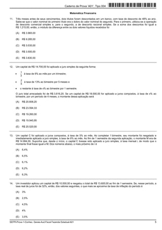 SEFPI-Prova 1-Conhec. Gerais-Aud.Fiscal Fazenda Estadual-A01 5
Matemática Financeira
11. Três meses antes de seus vencimentos, dois títulos foram descontados em um banco, com taxa de desconto de 48% ao ano.
Sabe-se que o valor nominal do primeiro título era o dobro do valor nominal do segundo. Para o primeiro, utilizou-se a operação
de desconto comercial simples e, para o segundo, a de desconto racional simples. Se a soma dos descontos foi igual a
R$ 1.215,00, então, o módulo da diferença entre os dois valores líquidos recebidos foi
(A) R$ 3.965,00
(B) R$ 9.285,00
(C) R$ 3.035,00
(D) R$ 3.500,00
(E) R$ 3.830,00
12. Um capital de R$ 14.700,00 foi aplicado a juro simples da seguinte forma:
•
3
1
à taxa de 6% ao mês por um trimestre;
•
5
2
à taxa de 13% ao bimestre por 5 meses e
• o restante à taxa de x% ao bimestre por 1 semestre.
O juro total arrecadado foi de R$ 3.616,20. Se um capital de R$ 18.000,00 for aplicado a juros compostos, à taxa de x% ao
bimestre, por um período de 4 meses, o montante dessa aplicação será
(A) R$ 20.608,20
(B) R$ 23.594,33
(C) R$ 19.260,00
(D) R$ 19.945,95
(E) R$ 20.520,00
13. Um capital C foi aplicado a juros compostos, à taxa de 5% ao mês. Ao completar 1 bimestre, seu montante foi resgatado e
imediatamente aplicado a juro simples, à taxa de 6% ao mês. Ao fim de 1 semestre da segunda aplicação, o montante M era de
R$ 14.994,00. Suponha que, desde o início, o capital C tivesse sido aplicado a juro simples, à taxa mensal i, de modo que o
montante final fosse igual a M. Dos números abaixo, o mais próximo de i é
(A) 6,4%
(B) 6,5%
(C) 6,1%
(D) 6,2%
(E) 6,3%
14. Um investidor aplicou um capital de R$ 10.000,00 e resgatou o total de R$ 13.600,00 ao fim de 1 semestre. Se, nesse período, a
taxa real de juros foi de 32%, então, dos valores seguintes, o que mais se aproxima da taxa de inflação do período é
(A) 3%
(B) 2,5%
(C) 4,5%
(D) 4%
(E) 3,5%
Caderno de Prova ’A01’, Tipo 004
 