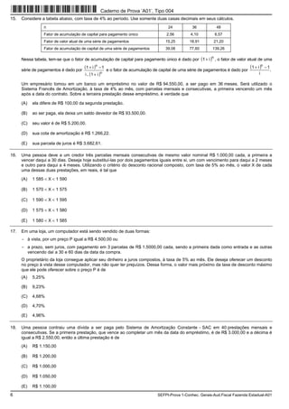 6 SEFPI-Prova 1-Conhec. Gerais-Aud.Fiscal Fazenda Estadual-A01
15. Considere a tabela abaixo, com taxa de 4% ao período. Use somente duas casas decimais em seus cálculos.
n 24 36 48
Fator de acumulação de capital para pagamento único 2,56 4,10 6,57
Fator de valor atual de uma série de pagamentos 15,25 18,91 21,20
Fator de acumulação de capital de uma série de pagamentos 39,08 77,60 139,26
Nessa tabela, tem-se que o fator de acumulação de capital para pagamento único é dado por ( )n
i1+ , o fator de valor atual de uma
série de pagamentos é dado por
( )
( )n
n
i1i
1i1
+
−+
. e o fator de acumulação de capital de uma série de pagamentos é dado por
( ) .
i
1i1 n
−+
Um empresário tomou em um banco um empréstimo no valor de R$ 94.550,00, a ser pago em 36 meses. Será utilizado o
Sistema Francês de Amortização, à taxa de 4% ao mês, com parcelas mensais e consecutivas, a primeira vencendo um mês
após a data do contrato. Sobre a terceira prestação desse empréstimo, é verdade que
(A) ela difere de R$ 100,00 da segunda prestação.
(B) ao ser paga, ela deixa um saldo devedor de R$ 93.500,00.
(C) seu valor é de R$ 5.200,00.
(D) sua cota de amortização é R$ 1.266,22.
(E) sua parcela de juros é R$ 3.682,61.
16. Uma pessoa deve a um credor três parcelas mensais consecutivas de mesmo valor nominal R$ 1.000,00 cada, a primeira a
vencer daqui a 30 dias. Deseja hoje substituí-las por dois pagamentos iguais entre si, um com vencimento para daqui a 2 meses
e outro para daqui a 4 meses. Utilizando o critério do desconto racional composto, com taxa de 5% ao mês, o valor X de cada
uma dessas duas prestações, em reais, é tal que
(A) 1 585 < X < 1 590
(B) 1 570 < X < 1 575
(C) 1 590 < X < 1 595
(D) 1 575 < X < 1 580
(E) 1 580 < X < 1 585
17. Em uma loja, um computador está sendo vendido de duas formas:
− à vista, por um preço P igual a R$ 4.500,00 ou
− a prazo, sem juros, com pagamento em 3 parcelas de R$ 1.5000,00 cada, sendo a primeira dada como entrada e as outras
vencendo daí a 30 e 60 dias da data da compra.
O proprietário da loja consegue aplicar seu dinheiro a juros compostos, à taxa de 5% ao mês. Ele deseja oferecer um desconto
no preço à vista desse computador, mas não quer ter prejuízos. Dessa forma, o valor mais próximo da taxa de desconto máximo
que ele pode oferecer sobre o preço P é de
(A) 5,25%
(B) 9,23%
(C) 4,68%
(D) 4,70%
(E) 4,96%
18. Uma pessoa contraiu uma dívida a ser paga pelo Sistema de Amortização Constante − SAC em 40 prestações mensais e
consecutivas. Se a primeira prestação, que vence ao completar um mês da data do empréstimo, é de R$ 3.000,00 e a décima é
igual a R$ 2.550,00, então a última prestação é de
(A) R$ 1.150,00
(B) R$ 1.200,00
(C) R$ 1.000,00
(D) R$ 1.050,00
(E) R$ 1.100,00
Caderno de Prova ’A01’, Tipo 004
 