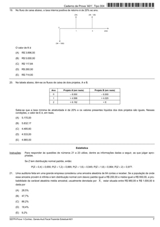 SEFPI-Prova 1-Conhec. Gerais-Aud.Fiscal Fazenda Estadual-A01 7
19. No fluxo de caixa abaixo, a taxa interna positiva de retorno é de 20% ao ano.
0
1 2 anos
(5K + 1300)
(3K) (4K - 128)
O valor de K é
(A) R$ 3.896,00
(B) R$ 5.000,00
(C) R$ 117,84
(D) R$ 260,00
(E) R$ 714,00
20. Na tabela abaixo, têm-se os fluxos de caixa de dois projetos, A e B.
Ano Projeto A (em reais) Projeto B (em reais)
0 − 8.000 − 6.000
1 + 4.998 + 4.020
2 + 6.192 + E
Sabe-se que a taxa mínima de atratividade é de 20% e os valores presentes líquidos dos dois projetos são iguais. Nessas
condições, o valor de E é, em reais,
(A) 5.170,00
(B) 5.832,17
(C) 4.485,60
(D) 4.533,00
(E) 4.965,00
Estatística
Instruções: Para responder às questões de números 21 a 23 utilize, dentre as informações dadas a seguir, as que julgar apro-
priadas.
Se Z tem distribuição normal padrão, então:
P(Z < 0,4) = 0,655; P(Z < 1,2) = 0,885; P(Z < 1,6) = 0,945; P(Z < 1,8) = 0,964; P(Z < 2) = 0,977.
21. Uma auditoria feita em uma grande empresa considerou uma amostra aleatória de 64 contas a receber. Se a população de onde
essa amostra provém é infinita e tem distribuição normal com desvio padrão igual a R$ 200,00 e média igual a R$ 950,00, a pro-
babilidade da variável aleatória média amostral, usualmente denotada por X , estar situada entre R$ 980,00 e R$ 1.000,00 é
dada por
(A) 28,5%
(B) 47,7%
(C) 86,2%
(D) 18,4%
(E) 9,2%
Caderno de Prova ’A01’, Tipo 004
 
