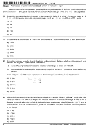 8 SEFPI-Prova 1-Conhec. Gerais-Aud.Fiscal Fazenda Estadual-A01
Atenção: Para responder às questões de números 22 e 23, considere as informações a seguir:
O efeito do medicamento A é o de baixar a pressão arterial de indivíduos hipertensos. O tempo, em minutos, decorrido entre
a tomada do remédio e a diminuição da pressão é uma variável aleatória X com distribuição normal, tendo média μ e desvio padrão σ.
22. Uma amostra aleatória de n indivíduos hipertensos foi selecionada com o objetivo de se estimar μ. Supondo que o valor de σ é
10 min, o valor de n para que o estimador não se afaste de μ por mais do que 2 min, com probabilidade de 89%, é igual a
(A) 49
(B) 64
(C) 36
(D) 100
(E) 81
23. Se o valor de μ é de 56 min e o valor de σ é de 10 min, a probabilidade de X estar compreendido entre 52 min e 74 min é igual a
(A) 30,9%
(B) 56,0%
(C) 61,9%
(D) 52,4%
(E) 64,5%
24. Um relatório, redigido por um auditor de um órgão público, tem 2 capítulos com 40 páginas cada. Esse relatório apresenta uma
média de 1 erro ortográfico a cada 10 páginas. Considere que:
I. a variável X que representa o número de erros por página tem distribuição de Poisson com média 0,1;
II. existe independência entre os eventos número de erros ortográficos do capítulo 1 e número de erros ortográficos do
capítulo 2.
Nessas condições, a probabilidade de que pelo menos um dos capítulos possua no máximo um erro ortográfico é igual a
(A) 0,1800
(B) 0,1815
(C) 0,0180
(D) 0,1719
(E) 0.0164
25. Sabe-se que uma urna contém uma proporção de p bolas pretas e de (1 − p) bolas brancas. O valor de p é desconhecido, mas
sabe-se que é 3/5 ou é 1/2. A fim de se chegar a uma conclusão, seleciona-se ao acaso e com reposição 10 bolas da urna e
observa-se o número de bolas pretas. Um teste de hipóteses é proposto, esse considera testar a hipótese nula H0: p = 1/2 contra a
hipótese alternativa Ha: p = 3/5. Se o teste rejeitar H0 quando pelo menos 8 bolas pretas forem encontradas, o nível de significância
do teste é igual a
(A) 7/128
(B) 17/256
(C) 25/512
(D) 15/256
(E) 9/128
Dados: e−0,1 = 0,905
e−2 = 0,135
e−4 = 0,018
Caderno de Prova ’A01’, Tipo 004
 