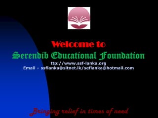 Welcome to
Serendib Educational Foundation
               ttp://www.ssf-lanka.org
  Email – ssflanka@sltnet.lk/seflanka@hotmail.com




     Bringing relief in times of need
 