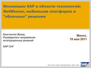 Инновации SAP в области технологий:
NetWeaver, мобильная платформа и
"облачные" решения



Константин Жуков,
                                 Минск,
Руководитель направления
интеграционных решений       19 мая 2011

SAP СНГ
 