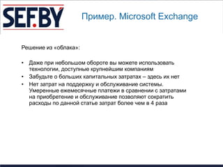 Пример. Microsoft Exchange


Решение из «облака»:

• Даже при небольшом обороте вы можете использовать
  технологии, доступные крупнейшим компаниям
• Забудьте о больших капитальных затратах – здесь их нет
• Нет затрат на поддержку и обслуживание системы.
  Умеренные ежемесячные платежи в сравнении с затратами
  на приобретение и обслуживание позволяют сократить
  расходы по данной статье затрат более чем в 4 раза
 