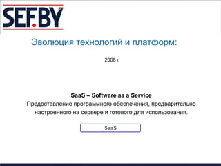 Эволюция технологий и платформ:
                         2008 г.




              SaaS – Software as a Service
Предоставление программного обеспечения, предварительно
  настроенного на сервере и готового для использования.

                         SaaS
 