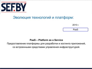 Эволюция технологий и платформ:
                                                   2010 г.

                                                    PaaS




                 PaaS – Platform as a Service
Предоставление платформы для разработки и хостинга приложений,
    со встроенными средствами управления инфраструктурой.
 