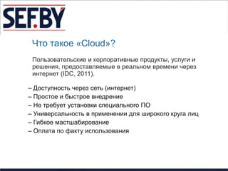 Что такое «Cloud»?
 Пользовательские и корпоративные продукты, услуги и
 решения, предоставляемые в реальном времени через
 интернет (IDC, 2011).

– Доступность через сеть (интернет)
– Простое и быстрое внедрение
– Не требует установки специального ПО
– Универсальность в применении для широкого круга лиц
– Гибкое мастшабирование
– Оплата по факту использования
 
