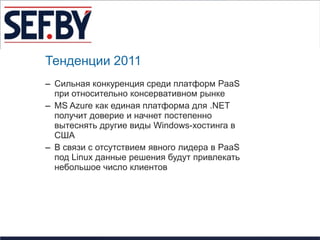 Тенденции 2011
– Сильная конкуренция среди платформ PaaS
  при относительно консервативном рынке
– MS Azure как единая платформа для .NET
  получит доверие и начнет постепенно
  вытеснять другие виды Windows-хостинга в
  США
– В связи с отсутствием явного лидера в PaaS
  под Linux данные решения будут привлекать
  небольшое число клиентов
 